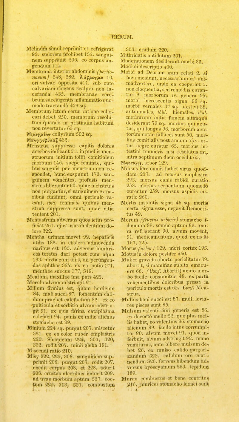 Melinum simul reprimit ct refrigerat 93. siulorem prohibet 132. sangni- ncm suppriniit '206. co corpus un- gendutn 114. Membrana iutcrior abdominis (perito- nueum) 348, 382. iidffay/ta 10. ori vulvae Opposita 411. sub cute calvariam eingcns sealpro non la- ceranrla 435. membranae cere- brumsnccingentis inflammatio quo- modo tractanda 438 sq. Membrum ictum flerta ratione collo- cari debet 250. membrutn resoltt- tum quando in piistinum habitum non revertatur 65 sq. ytifiiyitim collyrium 302 sq. MtiviyycQvXal^ 432. Menstrua suppressa capitis dolores acerbos iiidicant 51. inpuellis men- struorum initium totlit comitialetn morbum 146. saepe feminae, qui- bus sanguis per menstrua non re- spondet, hunc exspuunt 1^2. san- guinem vomentes, profusis men- struisliberantur60. quae menstruis non purgantur, si sanguinem ex na- ribus fundunt, ornni periculo va- cant, ibitl. feminas, quibus men- strua suppressa sunt, quae vitia tentent 201. Mentastrum adversus quos ictus pro- ficiat 261. ejus usus in dentium do- lore 322. Mentha urinam movet 92. hepaticis utilis 182. in cholera admovetida narihus est 185. adversus himbri- cos teretes dari potest cum aqua 193. mixtacum aliis, ad perungen- das aphthas 325. ex ea potio 171. meitthae succus 177, 319. Mentum, maxillae ima pars 422. Merula alvum adstringit 91. Milium firmius est, quam hordeum 84. mali succi 87. fomentnm cali- dum praebet calefactum 82. cx eo pulticula et sorbitio alvum adstrin- git91. ex ejus farina cataplasma calefacit 94. panis ex milio alicnus stomacho est 89. Minium 224 sq. purgat 207. miscetur 321. ex eo color ruber emplastris 220. Sinopicum 224, 303, 320, 332. rodit207. minii gleba 191. Miseeudi ratio 210. Misy 222, 225, 306. sangninem sup- primit 206. purgat 207. rodit 207. exedit corpus 208. et 228. adnrit 208. erastas nlccribus indncit 209. Id uvae morbuin aptnm 327. coCt tiun 225, 313, 331. combnstunj 303. cnidum 220. Mithridatis antidottmi 231. Moderationem desiderant rnorhi 80. Modioli dcscriptio 430. MoWM ad Deorum irai» relati 8. SJ tooVi incidunt, neccssarium es't aui- madvertcre, unde ea cocperint 5. non eloquentia, sed remediis ewafn- tur 9. morhorum tv. genera 95. morbi increscentis sigua 96 sq. morbi vernales 37 sq. aestivi 3S. aututntiales, ibul. hiemales, U.iiL morhnrtun initia fainem sitimqurt desiderant 79 sq, morbus qni acu- tus, qui longus 96. morborum acu- torum notae fallaces sunt 50. mor- bus comitialis post annuin xxv. or- tus aegre curatur 63. morbus in- testini tcnuioris nisi resolutus est, intra sejitiinum diem occidit 65. Mopotvxat, arbor 129. Morsus fere omnis habet virus quod- dam 257. ad morsus emplastra 223. morsus canis rabidi curatio 258. niorsus serpentium quomodo curentur 259. morsus aspidis cu- ratio 260. Mortis instantis signa 46 sq. mortis certa signa esse, negavit Demoeri- tus 49. Morum (fructus arboris) stomacho i- doneum 89. soiiiuo aptum 92. mo- ra refrigerant 90. alvum movent, 91. niedieamentum, quod ex iis fit 167, 325. Morus (arhor) 129. mori cortex 193. Motus in dolore pestifer 460. Mulier gravida abortu pcriclitatur39. abortit, si mammae subito emacu- ere 66. (Qonf. Abortit) acuto mor- bo facile consumitur 48. ex partii vehementibus doloribus pressa in periculo mortis est 65. Corif. Men- strua. Mullus boni sucei est 87. mulli lcvio- res pisces sunt 85. Mulsum valcntissimi generis est 86. ex decocto mellc 32. quo plus mci- lis habet, eo valentius 86. stomacho alieinim 89. facilc intus corruinpi- tnr 90. alvum movet91. quod in- ferbuit, alvuin adstringit 92. mane vomiturus, nnte bibere mulstun de- bet 26. ex mulso calido gargari- zandum 323. calidum ore eonti- nendum 326. fen'ens bibcndum ad* versus hyoscyamum 263. tcpiduin 189. Murcx eombustus et bcne contritus #16. ^nurkes stomaeho idonei suut