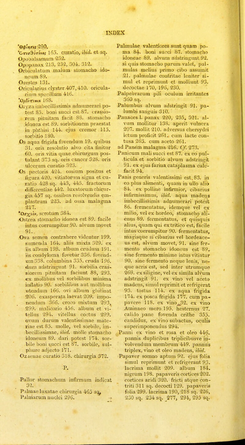 ofant 290. 'C*i<r$irivt; 16.). CUVatio, ibid. et sq. Opooalsamum 232. Opppanax 213, 232, 304. 312. Orbieulatum malum stomacho ido- neutn 89. Orestes 131. Orieularius elyster 407,410. oricula- ri\un spocillum 416. 'QptSoirvnx 168. Uryza hnbeeillissimis adnumerari po- test 85. boni succi cst 8. crassio- retn pituitam facit 88. stomacho idonea est 89. sorbitionem praestat in phthisi 144. ejus cremor 115. sorbitio 180. Os aqua frigida fovendum 19. quibus 31. oris resolutio alvo cita finitur 60. oris vitia quae chirurguin pos- tulant 373 sq. oris cancer 328. oris ulcerum curatio 323. Os pectoris 424. ossium positus et figura 420. vitiatorum signa et cu- ratio 428 sq. 443, 445. fractorum tlifferentiae 442. luxatorumchirur- gia. 457 sq. ossibus resolvendis em- plastrum 223. ad ossa malagtna 217. *Of)(Cav, scrotum 384. Ostrea stomacho idonea est 89. facile intus corrutnpitur 90. alvum movet 91.. Ova semen contrahere videntur 199. sumenda 164. aliis mixta 329. ex iis albnm 198. album crudurn 191. jis condyloma fovetur 336. fovend- um338. columbina 335. cruda 196. dura adstringunt 91. sorbilia cras- siorem pituitam faciunt 88, 293. ex mollibus vel sorbilibus minima inflatio 90. sorbilibus aut mollibus utenduin 16<3. ovi album glutinat 206. exasperata laevat 209. impo- iiendum 366. croco mixtum 293, 299. malicorio 456. album et vi- tellus 294. vitellus coctus 299. ovum durum valentissimae mate- riae est 85. molle, vel sorbile, im- becillissimae, ibid. molle stomacho idoneum 89. dari potest 174. sor- bile boni succi est 87. sorbile, sul- phuro adjeeto 171. Ozaenae curatio 318. chirurgia 372. P. Pallor stomachum inftrmum indicat 32. Pahnae luxatae eliirurgia 465 sa, Palmulae valentiores sunt quam po- ma 84. boni surci 87. stomacho idoneae 89. alvum adstringunt 92. si quis stomacho parum valet, pal- mulas mclius primo cibo assutnit 21. palmulae contritae leniter si- mul et reprimunt et molliunt 93. decoctae 170, 196, 230. Palpebrarum pili oculum irritantes 360 sq. Palumbus alvum adstringit 91. pa- lumbi sanguis 310. Pauaces 1. panax 220, 235, 521. al- vum mollitur 138. aperit vulnera 207. mollit 210. adversus chersydri ictum proficit 261.. cum lacte con- tusa 263. cum aceto 261. ad Panem malagma 216. Cf. 273. Panicum mali succi est 87. ex eo pul- ticula et sorbitio alvum adstringit 91. ex ejus fariua cataplasma cale- facit 94. Panis generis valentissimi est.83. in eo plus alimenti, quam in ullo alio 84. ex polliue infirmior, cibarius infirmissimus, ibid. aqua madens imbecillissimis adnumerari potest 86. fermentatus, idemque vel ex milio, vel ex hordeo, stomacho ali- enus 89. fermentatus, et quisquis alius, quam qui extritico est, facile intus corrumpitur 90. fermentatus, magisque si cibarius vel hordeace- us est, alvum movet, 91. sine fer- mento stomacho idoneus est 89. sine fermento minime intus vitiatur 90. sine fermento neque lenis, ne- que acris est, sed inter utrumque 269. ex siligine, vel ex simila alvum adstringit 91. ex vino vel aceto madens, simul reprimit et refrigerat 93. tostus 114. ex aqua frigida 174. ex posca frigida 177. cum pa- pavcre 118. ex vino^^. ex vino Aminaeo mero 195. hesternus 27. calido pane fovenda crithe 355. candidus, ex vino subactus, oculis superimponendus 294. Panni ex vino et rosa et oleo 446. pannis duplicibus triplicibusve in- volvendum membrum 449. pannus triplex, vino et oleo madens, ibid. Papavcr sotnuo aptum 92. ejus folia simul repritnunt ct refrigeraut 93. lacrima mollit 209. album 184. nigrum 198. papaveris eortiees 202. cortices aridi 320. fricti atque con- triti 311 sq. decocti 129. papaveris folia299. lacrima 190, 218 sq. 226,