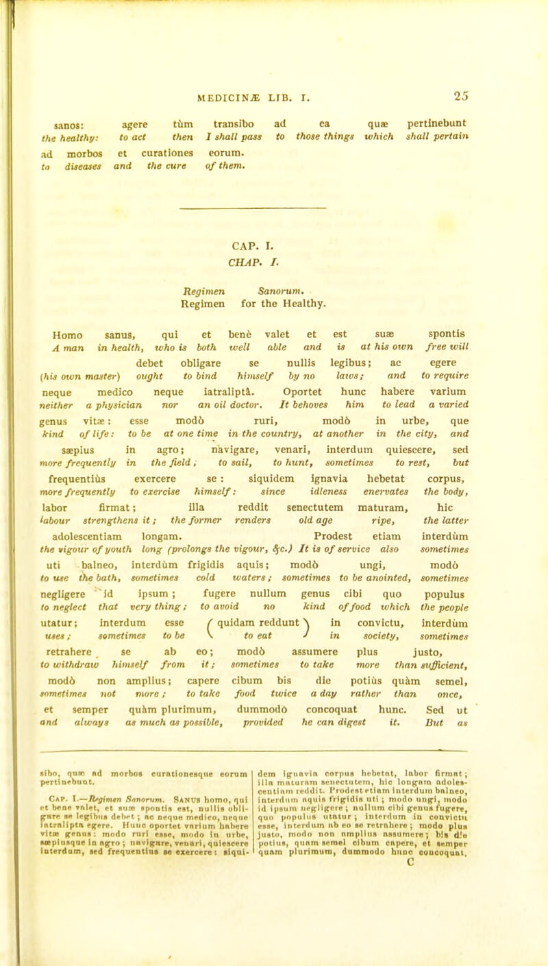 sanos: agere tfim transibo ad ea quse pertinebunt the healthy: to act then I shall pass to those things which shall pertain ad morbos et curatloncs eorura. la diseases and the cure of them. CAP. I. CHAP. I. Regimen Regimen Sanorum. for the Healthy. suas at his own Homo sanus, qui et bene valet et est A man in health, who is both well able and is debet cbligare se nuUis legibus {his own master) ought to bind himself by no laivs; neque medico neque iatraliptl. Oportet hunc neither a physician nor an oil doctor. It behoves him genus vitae: esse mod6 ruri, mod6 kind of life: to be at one time in the country, at another saepius in agroj navigare, venari, interdum quiescere, more frequently in the field, to sail, to hunt, sometimes to rest, frequentius exercere se : siquidem ignavia hebetat more frequently to exercise himself: since idleness enervates labor firmat; ilia reddit senectutem maturam, labour strengthens it; the former renders old age ripe, adolescentiam longam. Prodest etiam the vigour of youth long (prolongs the vigour, S[C.) It is of service also uti balneo, interdiim frigidis aquis; mod6 ungi, to use the bath, sometimes cold waters; sometimes to be anointed, fugere nullum genus cibi quo to avoid no kind of food which ( quidam reddunt N in convictu, \ to eat J in mod6 assumere sometimes to take cibum bis die food twice a day dummodd concoquat provided he can digest negligere ' Id ipsum ; to neglect that very thing; utatur; interdum esse uses; sometimes to be retrahere se ab to withdraw himself from mod6 non amplius; caperc sometimes not more; to take spontis free will ac egere and to require habere varium to lead a varied in urbe, que in the city, and sed but corpus, the body, hie the latter interdum sometimes modo sometimes populus the people interdum sometime.? co; it; et and semper always quiim plurimum, as much as possible. society, plus justo, more than sufficient, potiiis quhm semel, rather than once, hunc. Sed ut it. But as sibo, qoln nd morboB curntlonesqile eomm p«Ttin<>buDt. Cap. I.—lifgimtn Snnontm. SanUS homo, qui «'t b*!Q« »i\Ut, f t Bum nponttft put, nulMn ol»li- pnrp ■« le|;f{bua dehrt ; nc neque mpdico, npqiie intrnlipta efferp. Huuo oportet vnrUim hnhere vitcB i^enus: modo ruri eB*p, niodo in urbp, siiepiuflque in iipro ; iinvigare, vpunri, quiescere interdum, sed frequeDtluft m exercere t tlqai- dem ig'tinvin corpus Itebetnt, Inbor firmnt; illn miiturnm seuectutprn, hie louj^nin ndulet. centintn re<idit. Prodest ptioin iuterduiu bnlneo, tiiterdnru iiquis tri|fidifl utI ; modo uu^l, modo id ipsum nefflipere ; nnltum cibi ^enuB fuffere, quo popultis utntur ; interdum iu coDvictu esse, interdum »b eo so retrnliere ; raodo plus justo, modo lion nmplltis nnsumere; bis d5a potlus, qunm semel cibum cnpere, et semper quam plurimum, dumraodo buuc ouucoquat c