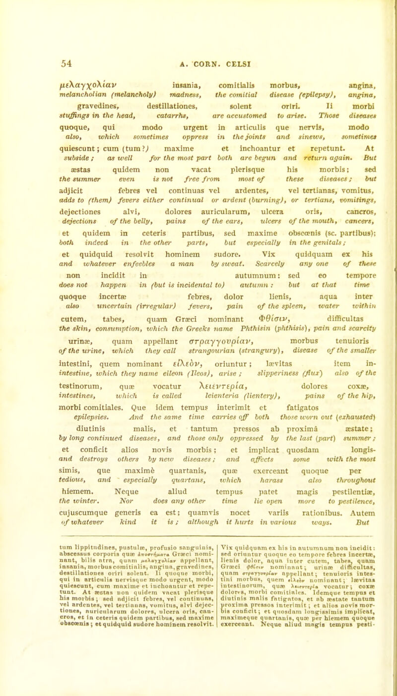 ^£\a'y;^oX(av insania, comitialis morbus, angina, melancholian (melancholy) madness, the comitial disease (epileps!/), angina, gravedines, destillationes, solent orlri. li raorbi stuffings in the head, catarrhs, are accustomed to arise. Those diseases quoque, qui modo urgent in articulis que nervis, modo also, which sometimes oppress in the joints and sinews, sometimes quiescunt; cum (turn ?^ maxime et inchoantur et repetunt. At subside; as well for the most part both are begun and return again* But asstas quidem non vacat plerisque his morbis; sed the summer even is not free from most of these diseases; but adjicit febres vel continuas vel ardentes, vel tertianas, vomitus, adds to (them) fevers either continual or ardent {burning), or tertians, vomitings, dejectiones alvi, dolores auricularum, ulcera oris, cancros, dejections of the belly, pains of the ears, ulcers of the mouth, cancers, et quidem in ceteris partibus, sed maxime obsccenis (sc. partibus); both indeed in the other parts, but especially in the genitals ; et quidquid resolvit liominem sudore. Vlx quidquam ex his and whatever enfeebles a man by sweat. Scarcely any one of these non incidit in autumnum: sed eo tempore does not happen in (but is incidental to) autumn: but at that time quoque incertce febres, dolor lienis, aqua inter also uncertain (irregular) fevers, pain of the spleen, water tvithiii cutem, tabes, quam Grieci nominant i>diaiv, difBcultas the skin, consumption, which the Greeks ttame Phthisin {phthisis), pain a?id scarcity urinoB, quam appellant OTpayyovpiav, morbus tenuioris of the urine, which they call strangourian (strangury), disease of the smaller lutestini, quern nominant tiKtbv, orluntur; lipvitas item in- intestine, which they name eileon (Ilcos), arise; slipperiness (flujr) also of the testinorum, quae vocatur XeiivrepLa, dolores coxte, intestines, which is called Icienteria (lientcry), pains of the hip, morbi comitiales. Que idem tempus interimit et fatigatos epilepsies. And the same time carries off both those worn out (exhausted) diutinis malis, et tantum pressos ab proxiraS sestate; by long continued diseases, and those only oppressed by the last (part) summer; et conficit alios novis morbis; et implicat quosdara longis- and destroys others by new diseases; and affects some with the most Sim is, que maximfe quartanis, qua; exerceant quoque per tedious, and especially quaiians, which harass also throughout hiemem. Neque aliud tempus patet magis pcstilcntiac, the winter. Nor does any other time lie open more to pestiletice, cujuscumque generis ea est; quamvis nocet variis rationibus. Autem if whatever kind it is; although it hurts in various ways. But turn lippitiidines, pustiiln*, profiisio snn^uiuia, abscessus corporis qujB dwoffT^i^iara Grajci nomi- nant, bills ntra, qui\ni ^'lAaY^oXla,. appellant, insania, morbuscomitinlis, aupiua,pravcdines, destillationes oriri solent. li quoque morbi, qui in articulis uervisque modo urgpent, modo quiescunt, cum maxime ft iuclionntur et repe- tunt. At sestas non quidem vacat plerisque hismoibis^ Bed adjicit febres, vel continuas, vel ardentes, vel tertianas, vuinitus, alvi dejec- tiones, aurioularum dolores, ulcera oris, can- cros, et in ceteris quidem partibus, sed maxime obseoenis; et quidquid sudore hominem resolvit. Vix quidquam ex his in autumnum non incidit: sed oriuntur quoque eo tempore febres incertfc, Iienis_ dolor, aqua inter cutem, tnbes^ quam Grreci nominant; urinro dimcultas, quam crpayyevplav appellant; tenuioris intes* tini morbus, quem lUdr nominant; loe\-ita» intestinornm, qure >a.erTtpta vocatur; coxse doIort-8, morbi comitiales. Idemque tempus et diutinis malis fatijfntos, et nb testate tantum proximn pressos interimit ; et alios novis mor- bis conficit; et qiinsdam Inn^isslmis implicat, maximeque quartanis, quoe per hiemera quoque exerceant, Ncque aliud mngris tempus pesti-