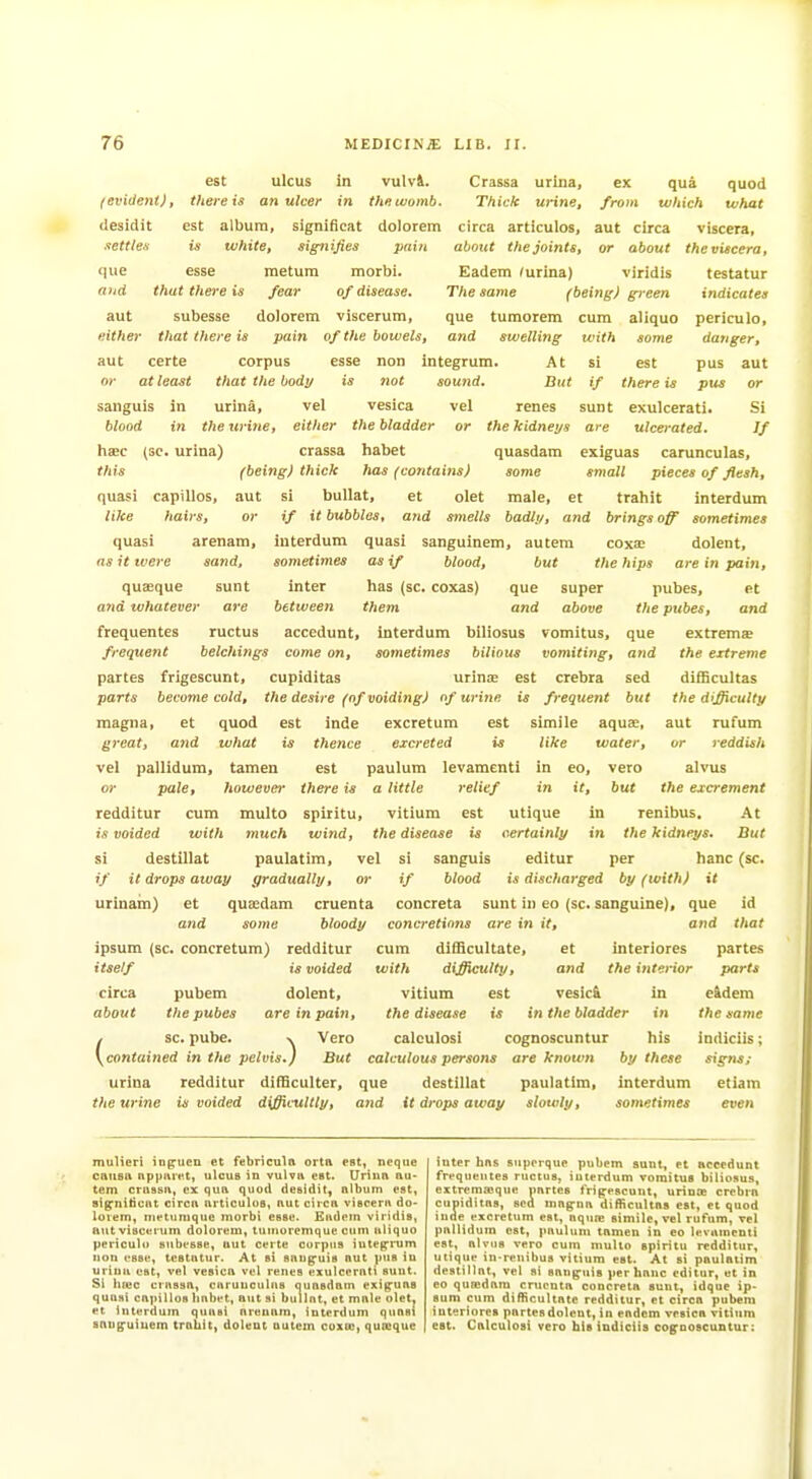 est ulcus in vulvi. Crassa urina, ex qua quod /evident), there is an uleer in the womb. Thick uHne, from which what ilesidit est album, significat dolorem circa articulos, aut circa viscera, about the joints, or about the viscera. ■lettte-s is white, signifies pain <iue esse metura morbi. aiid that there is fear of disease. aut subesse dolorem viscerum. either that there is certe at least aut or pain of the bowels, esse corpus esse non that the body is not in urina, vel vesica in the urine, either the bladder haec (SC. urina) crassa liabet sanguis blood Eadem (urina) viridis testatur The same (being) green indicates que tumorem cum aliquo periculo, and swelling with some danger, integrum. At si est pus aut sound. But if there is pus or vel renes sunt exulcerati. Si or the kidneys are ulcerated. If quasdam exiguas carunculas. this (being) thick has (contains) some small pieces of flesh, quasi capillos, aut si buUat, et olet male, et trahit interdum like hairs, or if it bubbles, and smells badly, and brings off sometimes quasi arenam, interdum quasi sanguinem, autem coxa; dolent, as it were sand, sometimes as if blood, but the hips are in pain. quseque and whatever que and super above et and que and sed but sunt inter has (sc. coxas) ai'e between them frequentes ructus accedunt, interdum biliosus vomitus, frequent belchings come on, sometimes bilious vomiting, partes frigescunt, cupiditas urinas est crebra parts become cold, the desire (of voiding) of urine is frequent magna, et quod est inde excretum est simile aquae, great, and what is thence excreted is like water, vel pallidum, tamen est paulum levamenti in eo, veto or pale, however there is a little relief in it, but redditur cum multo spiritu, vitium est utique in is voided with much wind, the disease is certainly in si destillat paulatim, vel si sanguis editur per if it drops away gradually, or if blood is discharged by (with) it urinam) et qua;dam cruenta concreta sunt in eo (sc. sanguine), que id and some bloody concretions are in it, and that pubes, the pubes, extremse the extreme difficultas the dij^culty aut rufum or reddish alvus the excrement renibus. the kidneys, banc (sc. At But ipsum (sc. concretum) redditur itself is voided circa pubem dolent, about the pubes are in pain, , sc. pube. x Vero \contained in the pelvis.) But cum difficultate, et interiores partes with difficulty, and the interior parts vitium est vesic& in e&dera the disease is in the bladder in the same calculosi cognoscuntur his indiciis; calculous persons are known by these signs; urina redditur difficulter, que destillat paulatim, interdum etiam the urine is voided difficultly, and it drops away slowly, sometimes even niulieri in^ucn et febricula orta est, neqiie causn np)mret, ulcuB in vulvn est. Urinn nti- tern crussii, ex qua quod dcsidit, album est, sig^niticut circa articulus, aut circa viscera do- lorem, nietumque morbi esse. Eudem viridis, autviscerum dolorem, tuinoremque cum aliquo periculo subesse, aut certe corpus iuteprum Hon esse, testatur. At si saijg^uis aut ptts iu urina est, vel vesica vel renes exulcerati sunt. Si ha:c crassa, carunculas quasdam exig:ua8 quasi capillos habet, aut si bullnt, et male olet. et interdum quasi arenam, interdum quasi sang-uiuem troUit, dolent autem coxw, qumque inter has superque pubem sunt, et accedunt frpquentes ructus, interdum vomitus biliosus, extremajque imrtes frijrescunt, urinx crebi-a cupiditas, sea magna difficultas est, et quod inde excretum est, aqua; simile, vel rufum, vel pallidum est, paulum tamen in eo levamenti est, alvos vero cum multo spiritu redditur, utique in reuibus vitium est. At si paulatim destillat, vel si sanguis per banc editur, ut in eo qumdam cruenta concreta sunt, idque ip- sum cum difficultate redditur, et circa pubem interiores partes dolent, in eadem vesica vitium eat. Calculosi vero his indiciis cognoscuntur: