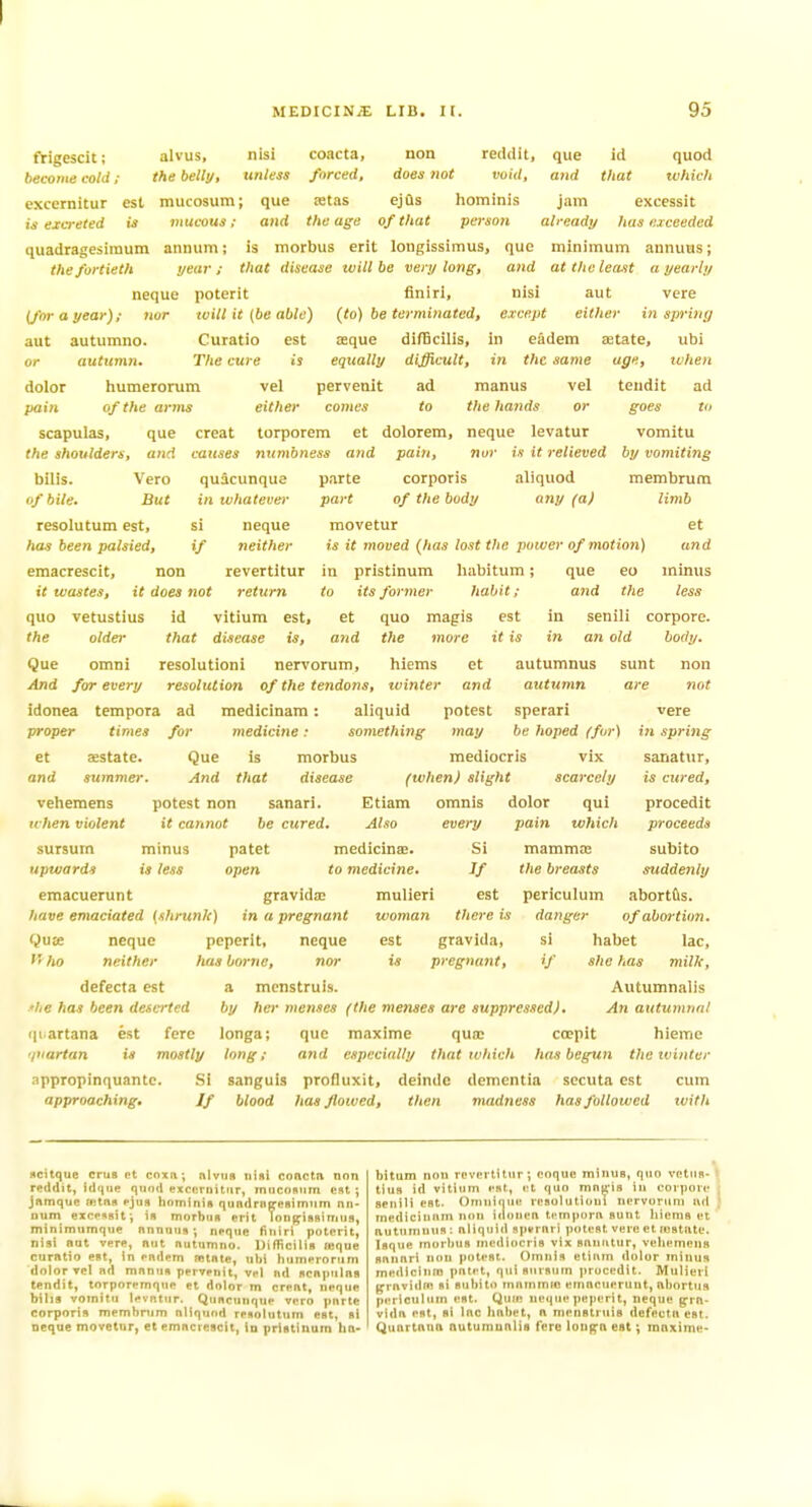 trigescit; become cold ; alvus, the belli/. que and id that quod tvhich nisi coacta, non reddit, itntess forced, does not void, excernitur est mucosum; que !Btas ejQs hominis jam excessit is excreted is niucous; and the age of that person already has exceeded quadragesimum aninim; is morbus erit longissimus, que minimum annuus; the fortieth t/ear ; that disease tvill be very long, and at the least a yearly neque poterit finiri, nisi aut vera (for a year); nor will it {be able) (to) be terminated, except either in sprinr; aut autumno. Curatio est zeque difBcilis, in eadem zetate, ubi or auttcmn. The cure is equally difficult, in the same age, when dolor humerorum vel pervenit ad raanus vel tendit ad pain of the arms either comes to the hands or goes to scapulas, que creat torporem et dolorem, neque levatur vomitu causes numbness and pain, nor is it relieved by vomiting quacunque parte corporis aliquod membrum part of the body any (a) limb movetur et is it moved (has lost the power of motion) and habitum; que eo minus habit; and the less et quo magis est in senili corpore. in ivhatever the shoulders, and bilis. Vero of bile. But resolutum est, has been palsied, emacrescit, non revertitur in pristinum it wastes, it does not return to its former quo vetustius id vitium est. if neque neither quo magis the older that disease is, and the more it is in an old body. Que omni resolutioni nervorum, hiems et autumnus sunt non And for every resolution of the tendons, tvinter and autumn are not idonea tempora ad medicinam: aliquid potest sperari proper times for medicine: something may be hoped (for) et aestate. Que is morbus mediocris vix and summer. And that disease (when) slight scarcely veheraens potest non sanari. Etiam omnis dolor qui u-hen violent it cannot he cured. Also every pain which sursum minus patet medicinae. Si mamma; upwards is less open to medicine. If the breasts emacuerunt gravidic have emaciated {shrunJc) in a pregnant f'ho neque neither neque nor peperit, has borne, defccta est a mcnstruis ■*he has been deserted quartana est fere vere in spring sanatiir, is cured, procedit proceeds subito suddenly mulieri est periculum abortfis. woman there is danger of abortion. est gravida, si habet lac, is pregnant, if she has milk, Autumnalis by her menses (the menses are suppressed). An autumnal longa; que maxime qua> coepit hieme 'juartan is mostly long; and especially that tvhich has begun the winter appropinquante. Si sanguis profluxit, deinde dementia secuta est cum approaching. If blood has flowed, then madness has followed tvith flcitque crus rt coxa; nlviis nisi conctn non reddit, fd(|iie qiind excnrnitiir, miicomim est ; jAmque aitns pjtis hominis qundrBc^eoimiim nn- nuni exopssit; in morbiiR erit Yongrissinius, minimumque nnnuuii; neqiic finiri poterit, nisi nut vere, nut nutnmno. Uifficilia ffique curntio est, in endem ffitnte, ubi humerorum dolor Tcl nd mnnue pervenit, vel nd dcniMilns tendit, torporemque et dolor m crent, neque bills vomitu levntur. Qiincunque vero pnrte corporis membnim nliqund resolutum est, si neque movetur, et emncrescit, in pristinum hn- bitum nou revertitur; ooque minus, quo vetus- tius id vitiiim est, et quo mn|;-i8 in corpove senili est. Omuiciue resolutiout nervorum nd medicinutn n<in iiionen tt-mporn sunt hiems et nutumuns: nliqtild spvrnri potest vere et instute. Isque rnorlius mediocris vix snnutur, vehemens snnnri non potest. Omnis etiiim dolor minus medlcinm pntet, qui siirsum procedit. Mulieri f^rnvidfn si subito tnammfo emacuerunt, nbortus periculum est. Qufe neque peperit, neque ^rn- vidn est, si Inc hnbet, n menstruis dcfectnest. Quortnnn nutuniunlis fere long^n est; ranxime-