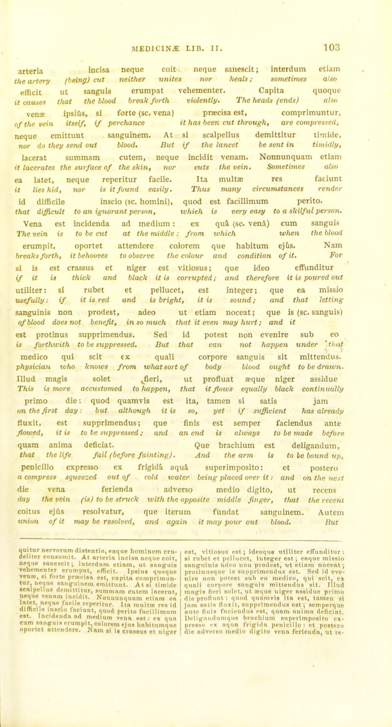 arterla incisa neque coit neque saiiescit; interdum etiam the artery (being) cut neither unites nor heals; sometimes also efficit ut sanguis erumpat vehementer. Capita quoquf it causes that the blood break forth violently. The heads (ends) also veax ipslfls, si forte (sc. vena) pra;cisa est, comprimuntiir, of the vein itself, if perchance it has been cut through, are compressed, neque emittunt sanguinem. At si scalpellus demittitur timiite, nor do they send out blood. But if the lancet be sent in timidly, lacerat suramam cutem, neque incidit venam. Nonnunquam etiam it lacerates the surface of the skin, nor cuts the vein. Sometimes also ea latet, neque reperitur facile. Ita multse res faciunt it lies hid, nor is it found easily. Thus many circumstances render id difficile inscio (sc. horaini), quod est facillimum perito. that difficult to an ignorant person, which is very easy to a skilful person. Vena est incidenda ad medium: ex qui (sc. vena) cum sanguis The vein is to be cut at the middle: from which when the blood erumpit, oportet attendere colorem que habitum ejfts. Nam breaks forth, it behooves to observe the colour and condition of it. For si is est crassus et niger est vitiosus; que ideo effunditur if it is thick and black it is corrupted; and therefore it is poured out utiliter: si rubet et pellucet, est integer; que ea missio usefully: if it is red and is bright, it is sound; and that letting sanguinis non prodest, adeo ut etiam noceat; que is (sc. sanguis) of blood does not benefit, insomuch that it even may hurt; and it est protinus supprimendus. Sed id potest non evenire sub eo is forthwith to be suppressed. But that can not happen under ' that medico qui scit ex quali corpore sanguis sit mittendus. physician who knows from what sort of body blood ought to be drawn. lUud magis solet Jieri, ut profluat aeque niger assidue This is more accustomed to happen, that it flows equally black continually prime die: quod quamvls est ita, tamcn si satis jam on the first day: but although it is so, yet if sufficient has already fluxit, est supprimendus; que finis est semper faciendus ante flowed, it is to be suppressed; and an end is always to be made before quam anima deficiat. Que brachium est deligandum, that the life fail (before fainting). And the arm is to be bound up, peniclllo cxpresso ex frigid& aqul superimposito: et postero a compress squeezed out of cold water being placed over it: and onthene.il die vena ferienda adverso medio diglto, ut recens day the vein (is) to be struck with the opposite middle finger, that the recent coitus ejOs rcsolvatur, que iterum fundat sanguinem. Autem union of it may be resolved, and again it may pour out blood. But auitar nervnTDtn difltentio, pnque homlnem cru- elitffr consumit. At nrterin incisn neque coit, neque snnesctt; interdum etinm, ut sung-uiB vehementer erumpnt, efficit. Ipsiua quoquc veno!, »i forte priociBa est, cnpitn comnrimun- tnr, neque «un(fuiuein emittunt. At»! limidc scalpellun demittitur, nummnm culcm Incenit, neque vennm incidit. Nonnunqunm etiiim en laut, aetini^ fncile reperitur. I in multie red id difficile iniicio faciunt, rjuod perito fncillimum est. Incidendnnd medium Venn est; ex qun cnm annfiruis erumpit, colorem ejus Imbitumque oportet ntteudere. Nam si is crnssua et niger est, vitiosus est; ideoqus utiliter efTunditur: si rubet et pellucet, integer est; enque missio snnpiiinis ndeo non prodest, ut etiiim nocent; protinusqiie is supprimeiuliis est. Sed id eve- Hire mm potest snb eo medico, qui scit. ex qunli corpore snut^iiis mittendus sit. Illud mni^is fieri solet, ut tcquo uig-er nssidue primu die proflunt : quod quntnvis itn est, tnmeu si jam sntin tluxit, supprimendus est; flem]ierque ante Hliis fncieudus est, qunm aniinn delicint. Delit^unduMiqiiR bracliiuin superimposito cx- jiresno rx aqim frijyidn peuicilto : et postero die adverso medio digito veuft ferienda, ut re-