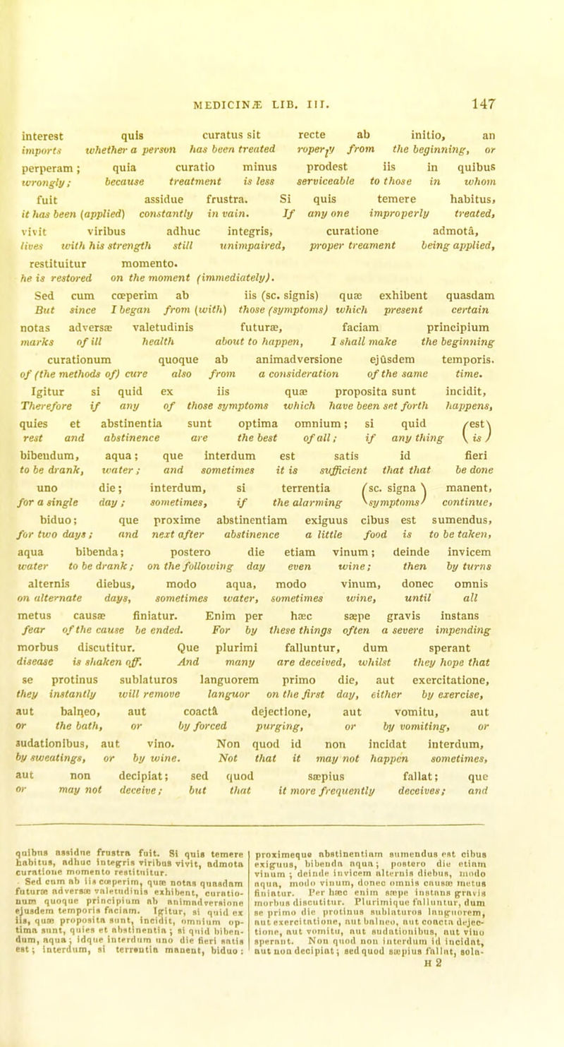 interest import.'! perperam ; wrongly ; fuit curatus sit has been treated quis whether a person curatio treat7nent assidue frustra quia because recte ab initio, an roperfj from the beginning, or minus prodest iis in quibus is less serviceable to those in whom Si quis temere habitus. it has been (applied) constantly in vain. If any one improperly treated, vivit viribus adhuc integris, curatione admota, lives tvith his strength still unimpaired, proper treament being applied, restituitur momento. he is restored on the moment (immediately). Sed cum coeperim ab iis (sc. signis) quas exhibent quasdam But since I began from (with) those (symptoms) which present certain notas adversaj valetudinis fiituree, faciam prineipium marks of ill health about to happen, I shall make the beginning ab animadversione ejusdem temporis. from a consideration of the same time. si quid ex iis quae proposita sunt incidit, if any of those symptoms which have been set forth happens, abstinentia sunt optima omnium; si quid /est^ curationum quoque of (the methods of) cure also Igitur Therefore quies rest et and bibeudum, to be drank, uno for a single biduo; for two days aqua bibenda; water to be drank ; alternis diebus, on alternate days, metus fear abstinence are the best of all; if anything aqua; que interdum est satis id fieri water ; die; day ; que and it is sufficient that that be done manent, and sometimes interdum, si sometimes, if the alarming proxime abstinentiam exiguus cibus est sumendus, next after abstinence a little food is to be taken, postero die etiam vinum; deinde on the following day even terrentia /sc. signa \ ^symptoms^ continue. est modo aqua, sometimes water, causa; finiatur. Enim per of the cause be ended. For by modo sometimes haec invicem then by turns donee until omnis all morbus discutitur. Que plurimi disease is shaken off. And many se protinus sublaturos languorem they instantly will remove languor on the first aut balqeo, aut coacta dejectlone, or the bath, or by forced purging, or Judationibus, aut vino. Non quod id non by sweatings, or by wine. Not that it may not aut non decipiat; sed quod swpius may not deceive; but wine; vinum wine, saspe gravis instans these things often a severe impending falluntur, dum sperant are deceived, whilst they hope that primo die, aut exercitatione, either by exercise, vomitu, aut by vomiting, or incidat interdum, happen sometimes, fallat; que day, aut that it more frequently deceives; and quibns nssidne frastra fuit. Si quis temere habitus, adhuc integris viribus vivit, admota curatiotte momento restituitur. . Sed cum ab iiscu>pprimj qure notas quasdam futurw nrtversje valetudinis exhibent, curatio- num quoque prineipium ab animadversione ejusdem temporis fncinm. Ifritur, si quid ex lis, qua; proposita sunt, incidit, omnium op- tima sunt, quies et nbstinentia; si quid biben- dum, aqua; idque interdum uno die fieri satis est; interdum, si terrsutin manent, biduo: proximeque abstinentinin giimendus est cibus exiguus, bibenda aqua; postero die etiam vinum ; deinde invicem alternis dtebus, modo nqua, modo vinum, donee omnis cnusw tnetug Hniatur. Per hajc enim smpe instnns gravis morbus discutitur. Pliirimique lulluTitur, dum se primo die protinus subliituros Innjrttorem, aut exercitotione, nut bnlneo, aut coacta dejec- tlone, aut vomitu, nut Budatiunibus, nut vluu sperant. Non quod non interdum id incidat, aut nun decipiat; sedquod sa'fiius I'alint, sola- H 2