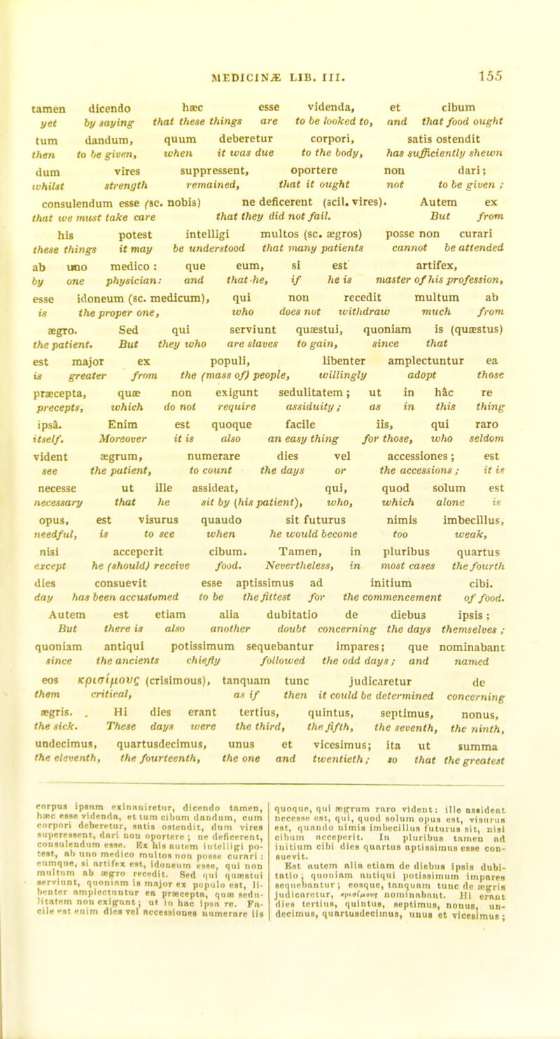 tamen yet turn then dum tchitst corpori, to the body. dicendo htec esse videnda, by saying that these things are to be loohed to, dandum, quum deberetur to be given, when it was due vires suppressent, oportere strength remained, that it ought consulendum esse f^sc. nobis) ne deficerent (scil. vires). Autem ex that we must take care that they did not fail. But from. his potest intelligi multos (sc. agros) posse non curari these things it may be understood that many patients et dbum and that food ought satis ostendit has sufficiently shewn non dari; not to be given ; ab uno medico: que by one physician: and esse idoneum (sc. medicum), is the proper one, aegro. Sed qui the patient. But they who est major ex 14 greater prxcepta, precepts, ipsi. itself. vident see cannot be attended eum, si est artifex, that he, if he is master of his profession, qui nou recedit multum ab who does not ivithdraw much from serviunt quaestui, quoniara is (quaestus) are slaves to gain, sitice that populi, libenter amplectuntur ea from the (mass of) people, willingly quas which Enim Moreover non do not est it is exigunt require quoque also ut adopt in h&c in this those lis, for those. qui who necesse necessary opus, needful, nisi except dies SEgrura, the patient. ut that est numerare to count accessiones; the accessions ; re thing raro seldom est it ix ille he est visurus to see sedulitatem; assiduity ; facile an easy thing dies vel the days or assideat, qui, sit by {his patient), who, quaudo sit futurus when he would become cibum. Tamen, in food. Nevertheless, in esse aptissimus ad initium to be the fittest for the commencement alia dubitatio de diebus another doubt concerning the days themselves ; quoniam antiqui potissimum sequebantur impares; que nominabant since the ancients chiefly followed tlie odd days; and named Kpiaifiovq (crisimous), tanquara tunc judicaretur critical, as if then it could be determined aegris. . HI dies erant tertius, quintus, Septimus, the sick. These days were the third, the fifth, the seventh, undecimus, quartusdecimus, unus et vicesimus; ita ut accepcnt he (should) receive consuevit day has been accustomed Autem est etiam But there is also eos them quod which nimis too pluribus most cases solum alone iv imbecillus, weak, quartus the fourth cibi. of food. ipsis; de concerning nonus, t?ie ninth, summa the eleventh, the fourteenth, the one and twentieth; so that the greatest corpus ipsiim exinnniretiir, <lic(>n<Io tamen, hfflc RBfte videndn, «t turn cibiiin dnndiim, cum corpori (lebvrf'tur, sntis ontendit, dum vires juperessent, dnri non oportere ; ne deficerent, consulendum esse. Ex lilsnutem inlelli(ri po- test, lib uno medico multns non ponne curnri ; eumque, si nrlifn est, idoneum esse, qui non multnm nb jeffro recedit. Sed r|Ml quicstui serviunt, quoninm is mnjor ex populo est, li- benter nmplcctuntur en prnceptn, quio scdn- Mtntem nonexif^unt; ut in hue Ipsn re. Fn- cile-stenim dies Tel nccesitiouea nnmcrnre iis quoque, qui mirrum rnro vident: ille nssident necesse est, qui, quod solum opus est, visurus est, quniido uimis imbecillus futurus sit, nisi cibum ncceperit. In pluribus tfinien nd initium cibi dies qunrtus nptisstmus esse con- suevit. Rst nutem ntin ntinm de diebus ipsis dubi- tftlio; quniiinm nutiqui potissimum impares seqnetmittur ; eosque, tnnquniu tunc de n'f^rls judicnretur, «rptff/^ot(t nominnbiint. }li ernnt ilies tertius, quintus, Septimus, nonus, un- decimus, quartusdecimus, uuuB et viccBimus*