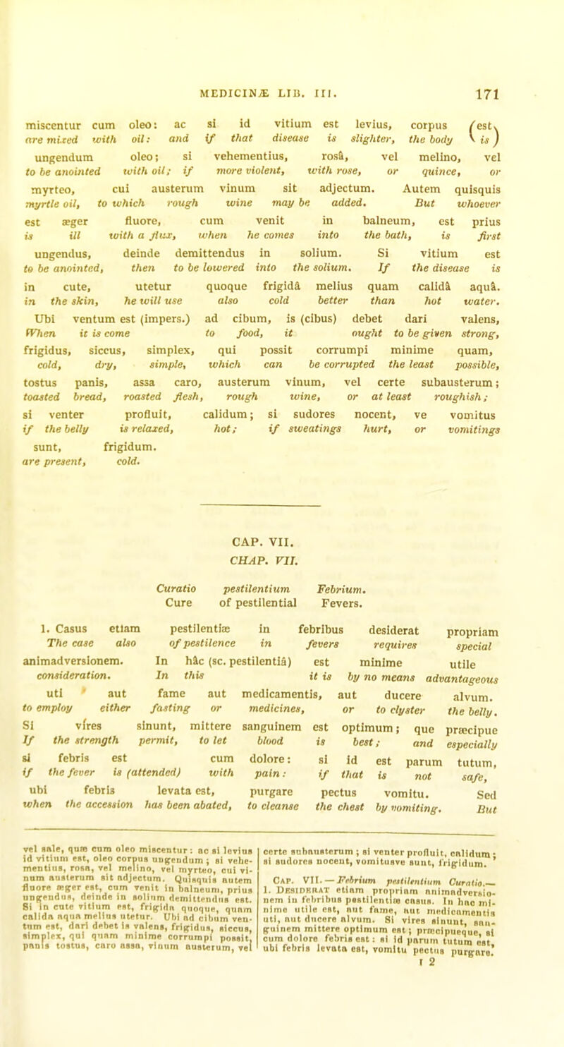 miscentur cum oleo: ac si id vitium est levius, corpus are miced with oil: and if that disease is slighter, the body ungendum oleo; si vehementius, rosi, vel melino, lo be anointed with oil; if more violent, ivith rose, or quince. vel cui austerum vinum sit adjectum. to which rough wine may be added. fluore, cum toith a jiux, when UDgendus, deinde demittendus in to be anointed, then to be lowered into myrteo, myrtle oil, est a»ger is ill Autem But quisquis whoever venit m }te comes into in solium. the solium. in cute, utctur in the skin, he will use Ubi ventum est (impers.) (Vhen it is come frigidus, siccus, simplex, cold, dry, simple, tostus panis, assa toasted bread, roasted quoque frigidd melius also cold better si venter profluit, if the belly is relaxed, sunt, frigidum. are present, cold. balneum, est prius the bath, is first Si vitium est If the disease is quam calid^ aqu&. than hot water. ad cibum, is (cibus) debet dari valens, to food, it ought to be given strong, qui possit corrumpi minime quam, which can be corrupted the least possible, caro, austerum vinum, vel certe subausterum; flesh, rough ivine, or at least roughish; calidum; si sudores nocent, ve vomitus hot; if sweatings hurt, or vomitings etlam also 1. Casus The ease animadverslonem. consideration. uti aut to employ either Si vfres // the strength si febris est Curatio Cure CAP. VII. CHAP. VII. pestilentium of pestilential Febrium, Fevers. pestilentias in febribus of pestilence in fevers In hie (sc. pestilentia) est In this fame aut fasting or sinunt, mittere permit, to let cum if the fever is (attended) with ubi febris levata est, when the accession has been abated, desiderat propriam requires special minime utile it is by no means advantageous medicamentis, aut ducere alvum. medicines, or to clyster the belly. est optimum; que prsecipue is best; and especially si id est parum tutum, if that is not safe, pectus vomitu. Sed the chest by vomiting. But sanguinem blood dolore: pain: purgare to cleanse vel «sle, qum cam oleo mincentur : ac si levius id vitium est, oleo corpus uD^eudum ; si velie- meDtitis, rosn, vei melino, vel myrt«o, cui vi- num iiuslerura sit adjectum. Quisquis autem fluore ffiger est, cnm venit in balneum, prius uuffendufl, deinde in solium demltt«>ndus est. 8i in cute vitium est, frigldn quoqui', qunm cnllda aqua melius utetur. Ubi ad cibum ven- tum est, dari debet is valens, frif^tdus, siccus, simplex, qui qunm minime corrumpi possit, pants tostus, caro assa, vinum austerum, vet certe subausterum ; si venter profluit, cnlidum * si sudores noceut, vumitusvu suut, Irig-ldum. * Cap. Vl\. ■—Frtrium )iritile)Uium Curntia 1. Desipf.iiat etiam propriam animndvcrfiio- nem iu febribus pestilentifo casus. In hoc mi- nimo utile est, nut fame, nut medicnmeniis uti, aut ducere alvum. Si vires sinunt, snii- f^uinem mittere optimum est; prn'cipuequc si cum dolore febris est: si Id panim tutum o'st ubi febris levata est, voinltu pectus purgnro! t 2