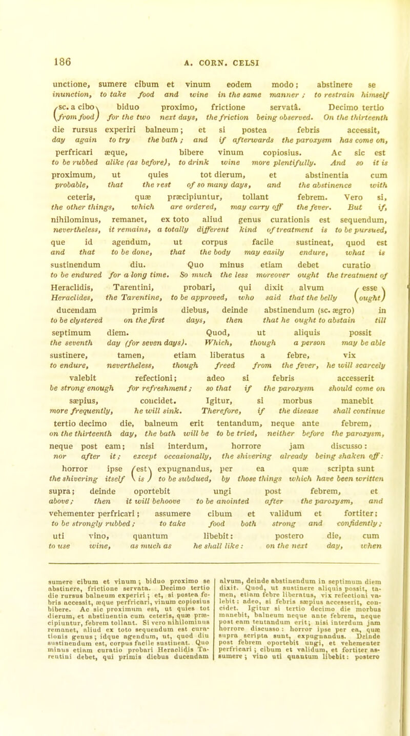 unctione, inunction, (sc. a cibo\ from food) die rursus day again perfricari to be rubbed proximura, probable, ceteris, sumere cibum et to take food and vinum eodem wine in the same frictione modo; abstinere se manner ; to restrain himself biduo proximo, frictione servatS. Decimo tertio for the two next days, the friction being observed. On the thirteenth experiri balneum; et si postea febris accesslt, to try the bath; and if afterwards the paroxysm has come on, aeque, bibere vinum copiosius. Ac sic est alike (as before), to drink wine more plentifully. And so it is ut quies tot dierum, et abstinentia cum that the rest of so many days, and the abstinence with quae prsEcipiuntur, tollant febrem. Vero SI, the other things, which are ordered, may carry off the fever. But if, nlhilominus, remanet, ex toto aliud genus curationis est sequendum, it retnains, a totally different kind of treatment is to be pursued. nevertheless, que id agendum, and that to be done, sustinendum diu. to be endured for a long time, Heraclidis, Tarentiiii, Heraclides, the Tarentine, duceudam primis to be ctystered on the first septimum diem. day (for seven days). taraen, etiam nevertlteless, though refectionl; for refreshment ; coucidet. he will sink. ut corpus facile that the body may easily Quo minus etiam So much the less moreover probari, qui dixit to be approved, who said that the belly sustlneat, quod est endure, what is debet curatio ought the treatment of alvum ^ esse \ {ought) the seventh sustinere, to endure, valebit be strong enough saepius, more frequently, tertio decimo on the thirteenth diebus, delude abstinendum (sc. aegro) in days, then that he ought to abstain till Quod, ut aliquis possit Which, though a person may be able liberatus a febre, freed from the fever, adeo si febris so that if the paroxysm Igitur, si morbus Therefore, if the disease neque nor die, balneum erlt tentandum, neque ante day, the bath will be to be tried, neither before post earn; nisi interdura, horrore jam after it; except occasionally, horror ipse ^^^'^ expugnandus. vix he will scarcely accesserit should come on manebit shall continue febrem, the paroxysm, discusso: the shivering already being shaken off: per ea quse scripta sunt the shivering itself to be subdued, by those things which have been written supra; above; deinde then vehementer perfricari; to be strongly rubbed i uti vino, quantum to use zvine, as much as oportebit it will behoove assumere to take ungi to be anointed cibum food libebit: lie shall like : et both post febrem, et after the paroxysm, and validum et fortiter: strong and confidently ; postero die, cum on the next day, when sumere cibum et vinum; biduo proximo se AbBtiuero, frictione servnta. Decimo tertio die rursus balneum experiri j et, si postea fe- bris uccessit, reque perfricari, vinum copiosius bibere. Ac sic proximtim est, ut quies tot dierum, et abstinentia cum ceteris, quie praj- cipiuutur, febrem tollant. Si vero nihilominns remanet, aliud ex toto sequendum est cura- tionis ^enus; idquo agendum, ut, quod diu sustinendum est, corpus facile sustiueat. Quo minus etiam curatio probari Heraclidis Ta- reutini debet, qui primis diebus duceudam alvum, delude abstinendum in septimum diem dixit. Quod, ut sustinere aliquis possit, ta- meu, etiam fcbre liberatus, vix refectioni va. lehit; adeo, si febris sajpius accesserit, con- cidet. Ipitur si tertio decimo die morbus mnuebit, balneum neque ante febrem, neque fiost eam tentandum erit; nisi interdum jam lorrore discusso : liorror ipse per ea, quaj supra scripta sunt, expugrnandus. Deinde post febrem oportebit un^i, et vehementer perfricari cibum et validum, et fortiter as- sumere ; vino uti quantum libebit: postero