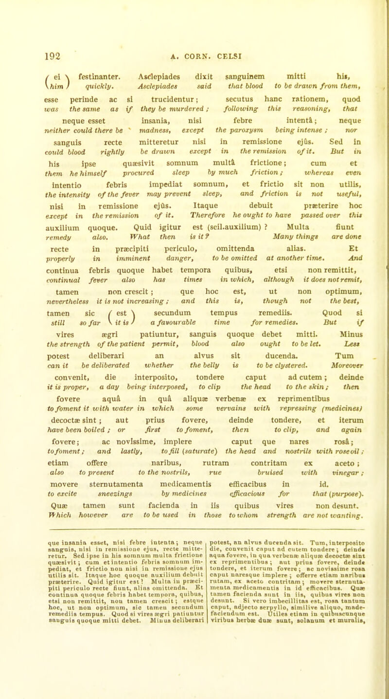 / ei \ festinanter. 1 / \him I esse peritide the same quickly. ac sangtiinem tJiat blood Asclepiades dixit Asdepiades said si trucldentur; if they be murdered ; insania, nisi ■ madnesst except recte mitteretur nisi rightly be drawn except in the remission his ipse qua;sivit somnum multi frictione; them he himself procured sleep by much friction ; Intentio fcbris irapediat somnum, et frictio the intensity of the fever may prevent sleep, and friction nisi in remissione ejQs. Itaque debuit except in the remission of it. Therefore he ought to have neque esset neither could there be sanguis could blood mitti hii, to be dratvn from them, secutus banc rationem, quod following this reasoning, that febre intenti; neque the paroxysm being intense ; nor in remissione ejQs. Sed in of it sit But in et evert utilis, useful, ptKtcrire hoc passed over this cum whereas non not auxUium remedy recte properly continua continual tamen quoque. also. Quid What praecipiti imminent igitur then omittenda to be omitted tempus time est (scil.auxilium) ? is it ? periculo; danger, febris quoque habet tempora quibus, fever also has times in which, non crescit ; que hoc est, nevertheless it is not increasing; and this is, tamen sic / est \ secundum still so far \ it is ^ a favourable vires segri patiuntur, sanguis the strength of the patient permit, potest deliberari an can it be deliberated whether convenit, die interposito, it is proper, a day being interposed, fovere aquA in qud to foment it with water in which decoctae sint; aut prius have been boiled; or first to foment, then to clip, fovere; ac novlssime, implere caput que nares lastly, to foment; and etiam offere also to present movere stemutamenta to excite sneezings Multa Sunt Many things are done alias. Et at another time. And etsi non remittit, although it does not remit, ut non optimum, though not the best, remediis. Quod si for remedies. But if quoque debet mitti. Minus also ought to be let. Less sit ducenda. Turn is to be clystered. Moreover caput ad cutem; deinde the head to the skin; then aliquse verbenae ex reprimentibus some vervains with repressing (medicines) fovere, deinde tondere, et iterum and again rosd; to fill (saturate) the head and nostrils with rose oil ; blood alvus the belly tondere to clip naribus, rutrara contritam to the nostrils, rue bruised mcdicamentis efScacibus in by medicines t^cacious for ex with Quae Tfhich tamen however sunt are facienda to be used in iis tn those quibus vires aceto ; vinegar ; id. that {purpose}. non desunt. to whom strength are not wanting. que insania esset, nisi febre iutenta; neque san^ais, nisi in reniissioiie ejus, recte mitte- retur. Sed ipse in his somnum multti frictione qua:sivit; cum etinteutio febris somnum im- pediat, et frictio nou nisi in remissione ejus tttilis sit. Itaque hoc quoque nuxilium debuit prffiterire. Quid igitur est ? Multa in prasci- piti periculo recte iiunt, alias omittenda. Et continua qtioquo febris habet tem^iorn, quibus, etsi nou remittit, non tamen crescit; estque hoc, ut non optimum, sic tamen secundum remediis tempus. Quod si vires [Cfrri patiuutur sanguis quoque mitti debet. Minus deliberari potest, an alvus ducenda sit. Turn, interposito die, convenit cnput ad cutem tondere; aeind« aqua fovere, in qua verbena- aliqun decocta} sint CK reprimentibus; But prius fovere, deindt tondere, et iterum fovere; ac novissime rosa cnput naresque implere ; oiferre etiam naribus rutam, ex aceto contritam ; movere stemuta- menta medicamentis in id eflicncibus. Qate tumen facienda sunt in iis, quibus vires non desunt. Si vcro imbecillitns est, rosa tantum caput, adjecto serpyllo, aimilive aliauo, made- fncieudum est. utiles etiam in quibuscnnque viribuB herbae duoD sunt, Bolanum ct muralis.