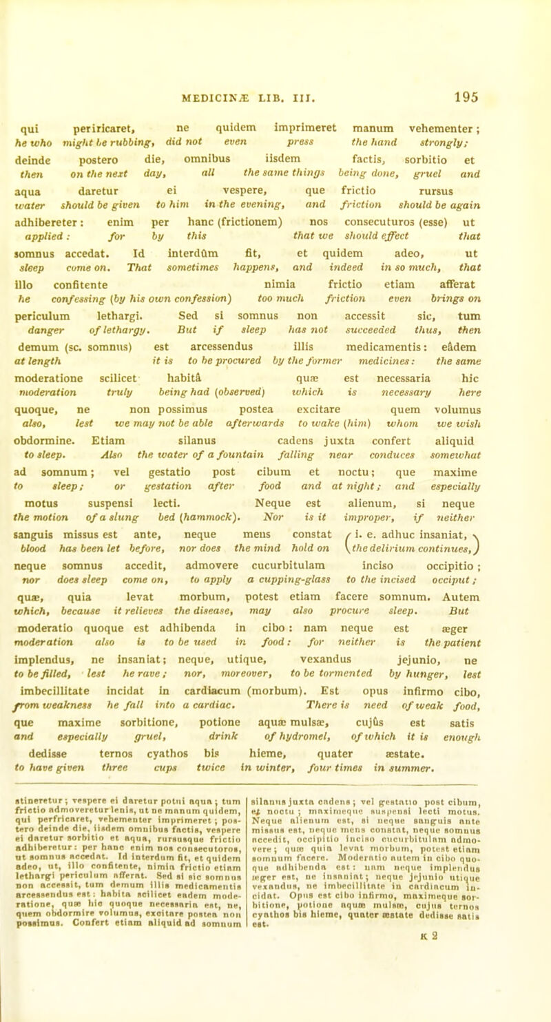 qui he who deinde then aqua water periricaret, ne quidem impriraeret manum vehementer; might he rubbing, did not even press the hand strongly; postero die, omnibus iisdem factis, sorbitio et on the neit day, all the same things being done, gruel and daretur ei vespere, que frictio rursus should be given to him in the evening, and friction should be again adhibcreter: enim per hanc (frictionem) nos consecuturos (esse) ut applied: for by this that we should effect that soranus accedat. Id inlerdClm fit, et quidem adeo, ut sleep come on. That sometimes happens, and indeed in so much, that illo confitente nimia frictio etiam afferat fie confessing {by his own confession) too much friction even brings on periculum lethargi. danger of lethargy. demum (sc. somnus) at length moderatione scilicet moderation truly Sed si somnus non accessit sic, turn But if sleep has not succeeded thus, then est arcessendus illis medicamentis: eidem it is to he procured by the former medicines: the same habit4 qua; est necessaria hie being had (observed) which is necessary here quem whom quoque, ne non possimus postea excitare also, lest we may not be able afterwards to wake (fii/M) obdormine. Etiam silanus cadens juxta confert to sleep. Also the water of a fountain falling near conduces ad somnum; vel gestatio post cibum ct noctu; que to sleep; or gestation after food and at night; and motus suspensi lecti. Neque est alienum the motion of a slung bed [hammock). Nor is it improper, sanguis missus est ante, neque meus constat blood has been let before, nor does the mind hold on accedit, admovere cucurbitulam to apply a cupping-glass morbum, potest etiam volumus we wish aliquid somewhat maxima especially neque neither SI '/ / i. e. adhuc insaniat, \ \thedelirium continues,) inciso occipitio; to the incised occiput ; facere somnum. Autem sleep. But est a;ger is the patient neque somnus nor does sleep come on, qua;, quia levat which, because it relieves the disease, may also procure moderatio quoque est adhibenda in cibo : nam neque moderation also is to be used in food: for neither implendus, ne insaniat; neque, utique, vexandus jejunio, ne to be filled, lest he rave; nor, moreover, to be tormented by hunger, lest imbecillitate incidat in cardiacum (morbum). Est opus infirmo cibo, from weakness he fall into a cardiac. There is need of weak food, que maxime sorbitione, potione aqua; mulsae, cuj&s est satis and especially gruel, drink of hydromel, of which it is enough dedisse ternos cyathos bis hieme, quater aestate. to have given three cups twice in winter, four times in summer. •tineretur; Tespere ei daretur pottii aqua: turn frictio ndmoveretur lentH, ut ne mnnum qdidem, qui perfricaret, *ehenientor imprimpret ; pon- tero deinde die, iindem omuibus factis, vpupere ei daretur sorbitio et aqua, nirituflque frictio adbiberetur; per hanc enim non cousecutoroi, ut flomnua accednt. Id interdiim fit, et quidem adeo, t, illo confitente, nimin frictio etiam lethargi periculum nfferat. Sed «i «ic somuun non acceflBit, turn demum iilis medicnmeiitie aroeflflendus ent: habita ncilicet endem mode- ratione, quBB hie quoque neceBsnria ent, ne, quem obdormire rolumua, exoitnre potttea non potsimai. CoDfert etiam allquld ad aomuum silanus Juxta cndcns; vel pestntio post cibum, e^ noctu ; maxiniequc nuHpeusi lecti motus, Neque alienum est, si neque snug^uiB ante misnus est, neque mens constat, neque somuua nccedit, occipitio inciso ciicurljitulnni ndmo- vere; quio qiiia levut morbum, potr.it etlani soinuum fncere. Modernlio nutem in cibo quo- que Hdliibenda est: mini neque implendus n'per est, ne iusnnint; neque jejunio utique vpxnudtis, ne imbecillitate in cardiacum in- cidat. Opus est cibo infirmo, maximeque sor- bitione, potione nqum mulsto, cujus ternos cyathoa bis hierae, quater osstate dedisse satis est. K 2