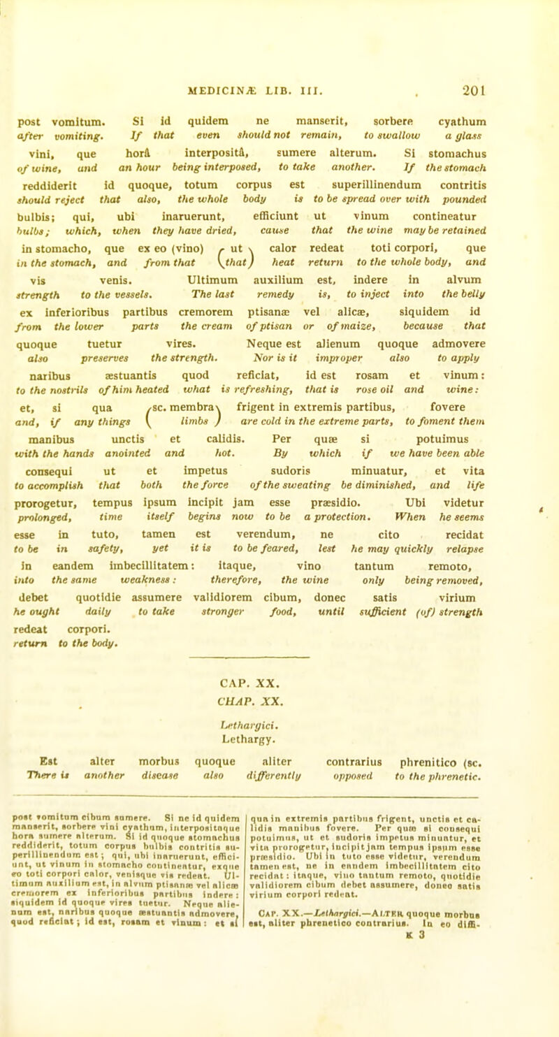 post vomltum. Si id quldera ne manserit, sorberft cyathum aftei- vomiting. If that even should not remain, to swallow a glass vini, que horil interpositft, sumere alterum. Si stomachus of wine, and an hour being interposed, to take another. If thestomaeh reddiderit id quoque, totum corpus est superillinendum contritis should reject that also, the whole body is to be spread over with pounded bulbis; qui, ubi inaruerunt, efficiunt ut vinum contineatur bulbs; which, when the;/have dried, cause that the wine may be retained in stomacho, que ex eo (vino) /■ ut \ calor redeat toti corpori, que in the stomach, and from that \^that) heat return to Vie whole body, and vis venis. Ultimum auxilium est, indere in alvum strength to the vessels. The last remedy is, to inject into the belly ex inferioribus partibus cremorem ptisana; vel alicx, siquidem id from the lower parts the cream of ptisan or of maize, because that quoque tuetur vires. Neque est aJienum quoque admovere also preserves the strength. Nor is it improper also to apply naribus sestuantis quod reficlat, id est rosam ct vinum: to the nostrils of him heated what is refreshing, that is rose oil and wine: et, si qua /-sc. raembra\ frigent in extremis partibus, fovere and, if any things \ limbs ) are cold in the extreme parts, to foment them manibus unctis et calidis. Per quee si potuimus with the hands anointed and hot. By which if we have been able coDsequi ut et impetus sudoris minuatur, et vita to accomplish that both the force of the sweating be diminished, and life prorogetur, tempus ipsum incipit jam esse praesidio. Ubi videtur prolonged, time itself begins now to be a protection. When he seems esse in tuto, tamen est verendum, ne cito recidat to be in safety, yet it is to be feared, test he may quickly relapse in eandem imbecillitatem: itaque, vino tantum remoto, into the same weakness: therefore, the wine only being removed, debet quotidie assumere validlorem cibum, donee satis virium he ought daily to take stronger food, until sufficient (of) strength redeat corpori. return to the body. CAP. XX. CUAP. XX. Lethargici. Lethargy. Est alter morbus quoque aliter contrarius plirenitico (sc. There it another disease also differently opposed to the phrenetic. poit vomitnin cibum somere. Si ne id quidem mnoserit, ■orberi> vini cyntham, iriterpoHitnque horn siimere nltt^rum. Si id quoque stomnchus reddiderit, totum corpus t)ulbii contritin iiu- perilliueodum est; qui, ubi innruerunt, cffici* unt, ut vinum in fltomncho continentur, exqiie eo toti corpori cnlor, venisquo vis redent. Ul- timum nuxilium est, in nlvum ptiannm vel nlicas creniorem ex inferioribus pnrtibus indere: •iquidem id quoque virrt tuetur. Neque Blie- nam est, naribus quoque eestuantis ndmovere, quod re6clat; id est, rosam et vinum: ct si qua in extremis partibus frig^ent, unctis et ca- lidis manibus fovere. Per qum si oonsequi potuimus, ut ct sudoris impetus minuntur, et vitii prorogetur, incipitjnm tempus ipspm esse prffisidio. Ubi in tulo esse videttir, vereudura tamen est, ue in eiindem imbecillitatem cito recidnt: itaque, vino tnutum remoto, quotidie vnlidiorem cibum debet assumere, doneo satis virium corpori redeat. Cap. XX.—/>iAnryici.—Ai.tfr quoque morbna est, aliter pbrenetico contrarius. In eo diffi- K 3