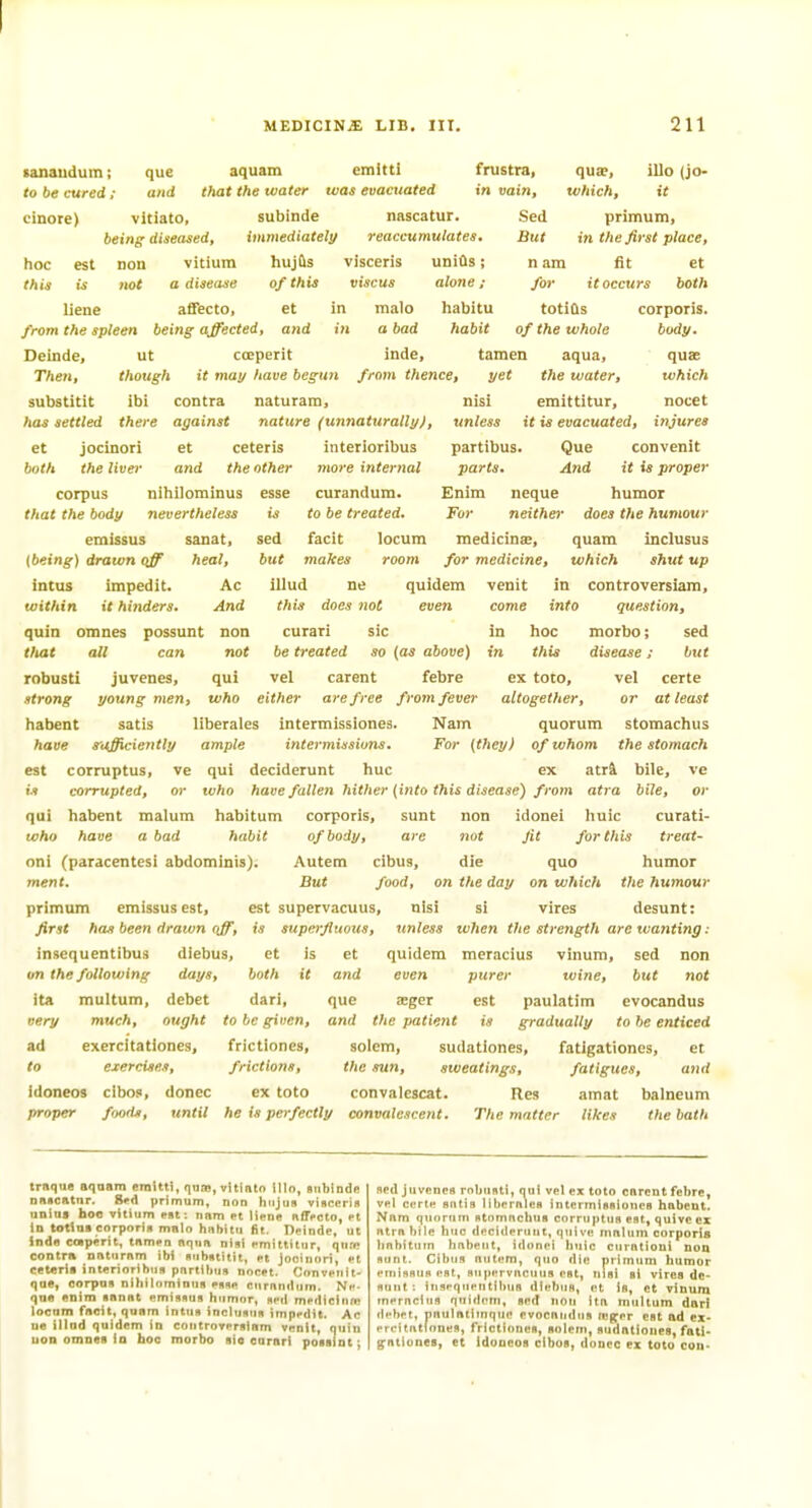 tanaudum; que to be cured ; and cinore) vitiato, being diseasedt hoc est Don vitium this is not a disease liene affecto, nascatur. reaccumulates. Sed But aquam emitti fnistra, that the water ivas evacuated in vain, subinde immediately hujtts visceris uniOs; of this viscus alone; et in malo habitu 1)1 a bad habit quae, which. illo (jo- it pnmum, in the first place, nam fit et for it occurs both totiQs from the spleen being affected, and in a bad habit of the whole Deinde, ut cceperit inde, tamen aqua. Then, though it may have begun from thence, yet the water, substitit Ibi contra naturam, nisi emittitur. corporis. body. qusc which has settled there against nature (unnaturallyf, et both Jocinori the liver esse sed but et ceteris and the other corpus nihilominus that the body nevertheless emissus sanat, {being) drawn off heal, intus impedit. Ac within it hinders. And quia omnes possunt non curari sic tfiat all can not be treated so (as above) robusti juvenes, qui vel carent febre strong young men, who either are free from fever habent satis liberales intermissiones. Nann have snjfficiently ample intermissions, est corruptus, ve qui deciderunt hue interioribus 7nore internal curandum. Co be treated. facit locum makes room illud ne this does not nocet unless it is evacuated, injures partibus. Que convenit parts. And it is proper Enim neque humor For neither does the humour medicinae, quara inclusus for medicine, which shut up venit in controversiam, come info question, in hoc morbo; sed in this disease; but ex toco, vel certe altogether, or at least quorum stomachus For (they) of whom the stomach quidem even ex atr4 bile, ve is corrupted, or tvho have fallen hither (into this disease) frotn atra bile, or qui habent malum habitum corporis, sunt non idonei liuic curati- tffho have a bad habit of body, are not fit for this treat- oni (paracentesi abdominis). Autem cibus, die quo humor ment. But food, on the day on which the hiimour primum emissus est, est supervacuus, nisi si vires desunt: first has been drawn off, is superfluous, unless tvhen the strength are wanting: insequentibus diebus, et is et quidem meracius vinum, sed non and even purer wine, but not que aeger est paulatim evocandus atid the patient is gradually to be enticed solem, sudationes, fatigationes, et the sun, sweatings, fatigues, and convalescat. Res amat balneum on the following days, both it ita multum, debet dari, very much, ought to be given, ad exercitationes, frictiones, to exercises, frictions, idoneos clbos, donee ex toto proper foods, until he is perfectly convalescent. The matter likes the bath traque aqnam eralttl, qtiffl, vliinio lllo, snblndu nnacatnr. 8«d primum, non hiijtin visccrin nnius hoc vitium pdt; nam et M«ne nfffcto, et In totlna corporin malo hnhitii fit, Deinde, ut Jnde caperit, tnmen aqua nisi emittitur, qnw contra naturam ibi nnimtitit, et Jooinori, et cet«ri« intflrioribuB pnrtiliuR nocet. Convenit- qae, corpus niliilominus esse Rurnndum. Ne- qne anim sanat emissus iitimor, sell medicinm iocum facit, quam intus inclusus impedit. Ac ne illud quidem in controversiam venit, quin uon omnea in hoc morbo sio curari poBsint; Bed juvenes rnbnsti, oul vel ex toto cnrent febre, vel certe sntis libernles intermissiones habent. Nam quorum stnmnchus corruptus est, quive ez atra bile hue deciderunt, quive malum corporis linbitum habent, idonei Iniic curntioui non sunt. Cibus autem, quo die primum humor einiflsns est, supervucutis est, nisi si vires de- sunt : iiisequeiitilHis diebus, et is, et vinum inernciuB quidem, sed non ita multum darl debet, imulntitnque evocandus leg^er est ad ex- ereitntfones, frictiones, solem, sudationes, fall* g^ationes, et Idoucos clbos, donee ex toto con-