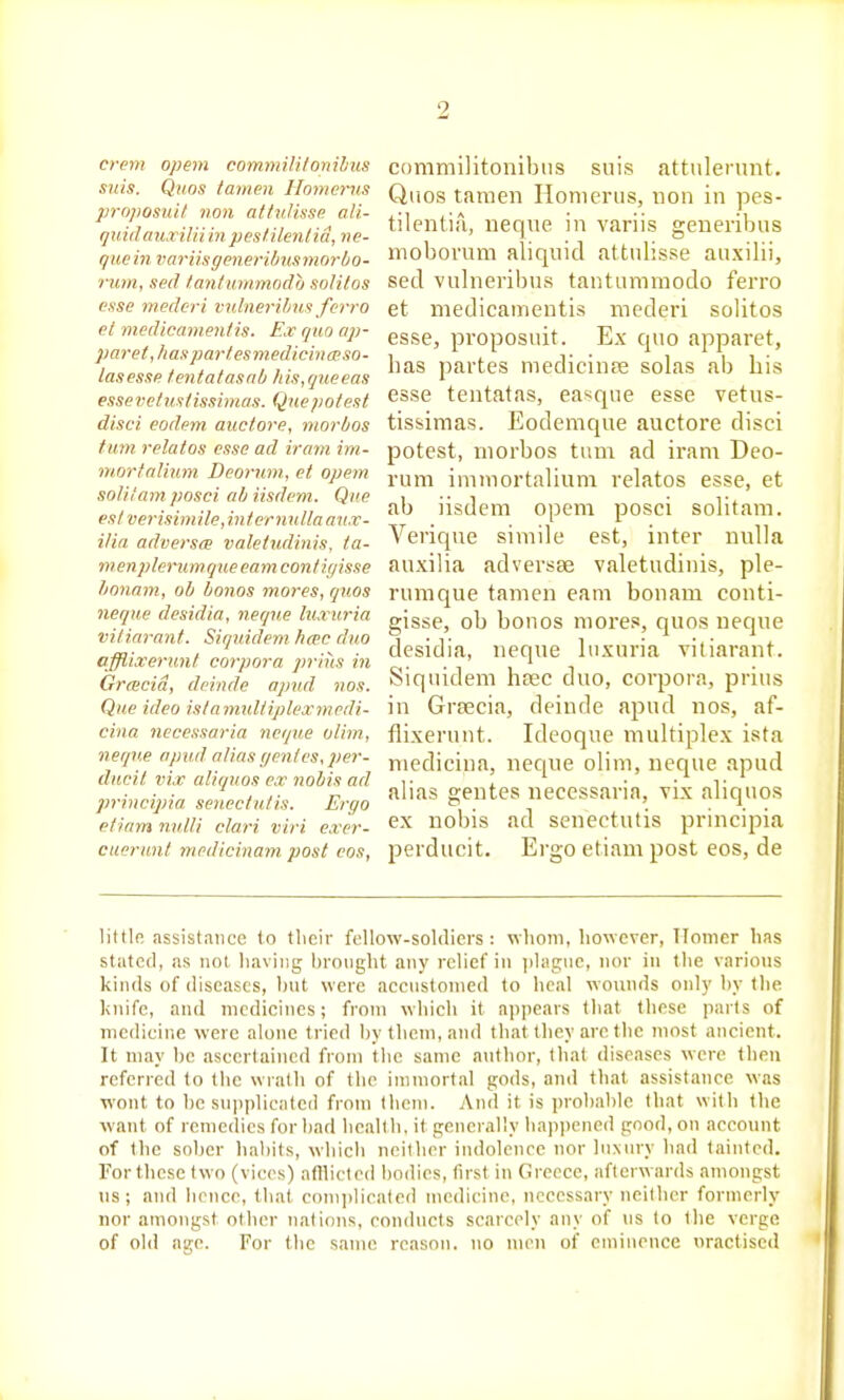 crem opem commilitonihus suis. Qiios tamen Homerus proposiiit non attnlinse ali- qinilaiixiltiinpesUIenliti, ne- que in varnsgenerUmsmnrbo- rum, sed tantunimodo solitos esse mederi vuliieribiis ferro et medicamentis. Ex quo ap- paret, has parlesmedichmso- lasessR tentalasdb Jiis,queeas esse vet ust issimas. Que pot est disci eodem auctore, morbos fmn relatos esse ad irani im- mortaliimi Deormn, et opem solilam posci ab iisdem. Que est verisimile,inter mdlaaiix- ilia adversm valetndinis. ta- menplerimqne earn contigisse lionam, ob bonos mores, quos neqiie desidia, neqne Itia uria vitiarant. Siquidem ficec duo afflixerunt corpora pritis in Grcecid, deinde opnd nos. Que ideo islaniuliiplexmcdi- cina necessaria neqiie olim, neqv.e apud alias r/enles, per- ducit vix aliquos ex nobis ad principia seneclutis. Ergo etiarn milli clari viri exer- cuerimt medicinam post eos, commilitonibus suis attulernnt. Qiios tamen Homerus, uon in pes- tilentia, neqvie in variis generibus moborum aliquid attulisse auxilii, sed vulneribus tantumraodo ferro et medicamentis mederi solitos esse, proposuit. Ex quo apparet, has partes medicinfe solas ab his esse tentatas, ea^qne esse vetus- tissimas. Eodemque auctore disci potest, morbos tiun ad iram Deo- rum immortalium relatos esse, et ab iisdem opem posci solitam. Verique simile est, inter nulla auxilia adversse valetudiiiis, ple- rumque tamen earn bonam conti- gisse, ob bonos mores, quos neque desidia, neque luxuria vitiarant. Siquidem hsec duo, corpora, prius in Grsecia, deinde apud nos, af- flixerunt. Ideoque multiplex ista medicina, neque olim, neque apud alias gentes necessaria, vix aliquos ex nobis ad senectutis principia perducit. Ergo etiam post eos, de littlfi assistance to their fclIow-soldicrs : vilioni, however, Homer has stated, as not liaviiig hroiight any relief in i)liigue, nor in the varions kinds of diseases, hut were accnstonied to heal wounds onl)' hy the knife, and medicines; from which it a])|)ears that these parts of medicine were alone tried liy them, and that they are the most ancient. It may he ascertained from the same anthor, that diseases were then referred to the wrath of the immortal gods, and that assistance was wont to he snjiplicated from them. Anil it is prohahle that with the want of remedies for had health, it generally happened good, on account of the soher habits, which neither indolence nor luxury had tainted. Forthesc two (vices) afllicted hodies, first in Greece, afterwards amongst us; and hence, that com])licate(l medicine, necessary neither formerly nor amongst other nations, conducts scarcely any of tis to the verge of old iv.rc. For the same reason, no men of emiueuce nractised