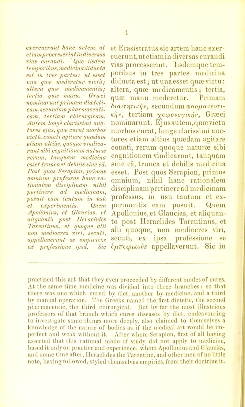 eaercuerunt lianc arfem, ut ef/amprocesserhifiudiversas vias curandi. ' Que iisdem temj)oribus, medicina ilidiicta est in ires partes: lU esset una qum mederetur victu; altera quae medicamentis; tertia quce manu. Grmci nominaruntprimam ditcteli- cani,secund am pilar tnaceuli- cam, terfiam cliiruryicam. Autem lonye clarissimi auc- tores ejus, qnai curat morbos victu,conati ayitare qumlam etiam altiiis, quoque vindica- runt sitii cognitionem naturm rerum, tanquam medicina esset truncaet dehilis sine ed. Post quos Serapion, primuf omnium professus hanc ra- iionalem disciplinam nihil pertinere ad medicinam, posuit earn taniiim in usu et experimenlis. Qiiem Apollonius, et Glaucias, et aliquanlo post Heraclides Tarentinus, et quoque alii non mediocres viri, secuti, appellaverimt se enipiricos ex professione ipsa. Sic et Erasistratus sic artem banc exer- cueruut,ut etiam in diversascuraudi vias processerint. lisdemque tem- poribus in tres partes medicina didiicta est; ut unaesset quae victu; altera, quae medicamentis; tertia, qufe manu mederetur. Primam biatTr]-iK))i', secundum ^np^akei/rt- Ki)i', tertiam ■x^eipovpynajv, Grteci nominarunt. Ejus autem, quse victu morbos curat, longe clarissimi auc- tores etiam altius qusedam agitare conati, rerum quoque naturae sibi cognitionem vindicarunt, tanquam sine ea, trunca et debilis medicina esset. Post quos Serapion, primus omnium, nihil hanc rationalem disciplinam pertinere ad medicinam professus, in usu tantum et ex- perimentis earn posuit. Quern Apollonius, et Glaucias, et aliquan- to post Heraclides Tarentinus, et alii quoque, non mediocres vii-i, secuti, ex ipsa professione se efiTTeipiKovs appellaverunt. Sic iu practised this art that they even proceeded hy dit^'ereiit modes of cures. At tlie same time medicine was (livided into three hranches : so that tlierc was one which cured hy (Het, anollicr hy medicine, and a third hy manual operation. Tlic Greeks named tlie first dietetic, the second ])liarmaceutic, tlie third chirnrgical. But hy far the most illustrious professors of that hranch which cures diseases l)y diet, endeavouring to investigate some things more deeply, also claimed to themselves a knowledge of the nalure of bodies as if the nuMlical art would he im- perfect aiul weak without it. After whom Serapion, first of all having asserted that this i-alional mode of study did not apjily to medicine, based it oidyon jn aclice and experience: whom A|iollonius and Glaucias, and some time after, Heraclides the Tarentine, and other men of no little note, having followed, styled themselves empirics, from their doctrine it-