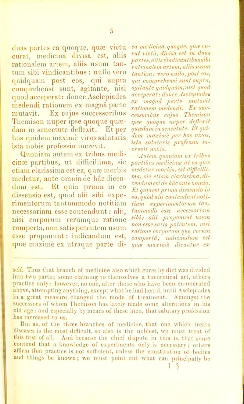 duiis partes ea qiioque, qufe viotu curat, uieclicina divisa est, aliis rationalem arteni, aliis usum tan- tmii sibi vindicantibus : nullo vero qiiidquam post eos, qui supra coniprehensi sunt, agitante, nisi quod acceperat: donee Asclepiades niedendi rationem ex magna parte niutavit. Ex ciijus successoribus Themisou nuper ipse quoque qusc- dam in senectute deflexit. Et per bos quidem maxiuie viros salutaiis ista nobis professio increvit. Quoniam autem ex tril)us medi- cinse partibus, ut difficillima, sic etiara clarissima est ea, quse aiorbis medetur, ante omnia de liacdicen- dum est. Et quia pruna iu eo dissensio est, quod alii sibi expe- rimentorum tantummodo notiliam necessariam esse coiitendunt: alii, nisi cor^jorum reruraque ratioiie comperta, nou satis potentem usum esse proponunt: indicandum est, quse maxime ex ntraque parte di- en mediciiia qiKKjue, rjmecit- rut riclti, divisa est in diias partes, a li is viiulica iitih us sib i rationalem aiiein, aliis usum taut am: vero nullo, post eos, qui compre/iensi sunt sujira, agitante qHi(lijuam,nisi quod acceperat: donec Asclepiades ex magna parte mutavit rationem mcdendi. Ex suc- cessoribus cujus T/iemison ipse quoque nvpcr dojlexif qu(eda7n i)i senectute. Et qui- dem ma.rime per hos viros, ista saintaris professio in- crevit nobis. Autem quoniam e.r tribus partibus medicince ut ea qu;B medetur morbis, est difficilli- ma, sic etiam clarissima, di- cendumesi de h tic ante omnia. Et quiaestprima dissensio in eo, quodalii contenduntnoti- tiam experimenlorum tan- tummodo esse necessariam sibi; alii proponunt mum non esse sal is potentem. nisi ratione corporum que rcrum comperta; indicandum est quce maxime dicautur ex self. Tlius tliat braiicli of medicine also wbicti cures by diet w.is dividcfl into two parts; some claiiiiiiig to themselves a theoretical art, otliers practice only: however, no one, after those who have been enumerated above, attempting anything, except what lie had beard, until Asclepiades in a great measure changed the mode of treatment. Amongst tlie successors of whom Tlicinison has lately made some alterations in bis old age: and especially by means of these men, that salutary profession lias increased to us. But as, of the three branches of medicine, that one which treats diseases is the most difficult, so also is the noblest, we must treat of this lirst of all. And because the chief dispute in this is, that some contend that a knowledge of experiments only is necessarv ; others attirm that practice is not sudicicnt, unless the constitution of bodies and things be known; we mu.it point out what can principally be 1 ^