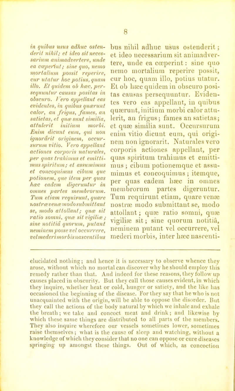 in quibus ums adkuc osten- derit nihil; et idea sit neces- sarium animadvert ere, unde ea ccoperint; sine quo, nemo morlalium possit reperire, cur iitalur hoc polius, quam ilto. Et quidem oh licnc, per- sequunlur causas positas in obscuro. I era appellant eas evidentes, in quibus qucerunt calor, an frigus, fames, an satietas, et quce sunt similia, attulerit inilium morbi. Enim dicunt eum, qui non iynordrit originem, occur- suruni vitio. Vero apjjellant actiones corporis naturates, per quas tra/iimus et emitti- mus spiritum; et asmmimus et concoquimus cibum que potionem, que item per quas heec eadem diijeruntur in omnes partes membrorum. Turn etiam requir-unt, quare nostrcevenaintodn submit t ant se, niodo attollant; quce sit ratio somni, quo: sit viffilice ; sine notitid quorum, pulant neminemiiosse vet occurrore, velmederimorbisHascentibus bus nihil adlmc usus ostenderit; et ideo necessarium sit animadver- tere, unde ea coeperint: sine quo nemo mortalium reperire possit, cur hoc, quam illo, potius utatur. Et ob hsec quidem in obscuro posi- tas causas persequuntur. Eviden- tes vero eas appellant, in quibus quaerunt, initium morbi calor attu- lerit, an i'rigus; fames an satietas; et quae similia sunt. Occursurum enim vitio dicunt eum, qui origi- nem non ignorarit. Naturales vero corporis actiones appellant, per quas spiritum trahimus et emitti- mus ; cibum potioneraque et assu- mimus et concoquimus ; itemque, per quas eadem haec in onines membrorum partes digeruntur. Tum requirunt etiam, quare venre nostra; modo submittaut se, raodo attollant; quae ratio somni, quae vigilise sit; sine quorum uotitia, neminem putant vel occurrere, vel niederi moi'bis, inter bsec uasoenti- elucidated nothing; and hence it is necessary 1o ohservc ^vllence they arose, witlioiit which no mortal can discover why lie should employ this remedy ratiier than that. And indeed for these reasons, they follow up causes placed in ohsciu ily. But tliey call those causes evident, in which they imiuirc, whether heat or cold, hunger or satiety, and the like has occasioned the l>eginning of the disease. For they say that lie who is not unacquainted with the origin, will be ahle to oppose the disorder. But they call the actions of the body natural hy wliich we inhale and exhale the hreath; we take and concoct meat and drink ; and likewise by which these same things are distributed to all parts of the members. They also inquire wherefore our vessels somelinics lower, sometimes raise themselves; what is the cause of sleep and watching, without a knowledge of which they consider tbiit no one can oppose or cure diseases springing up amongst these things. Out of which, as concoction