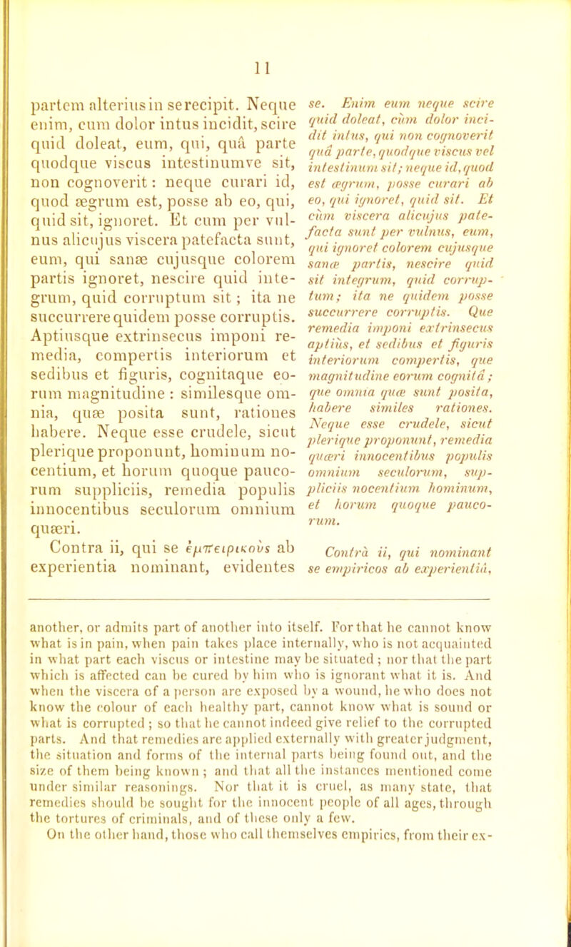 partem alteriiisiii serecipit. Neque eiiim, cum dolor intus iucidit, scire quid doleat, eum, qui, quil parte quodque viscus intestinumve sit, non cognoverit: neque curari id, quod segrum est, posse ab eo, qui, quid sit, iguoret. Et cum per viil- nus alicujus viscera patefacta sunt, eum, qui sause cujusque colorem partis ignoret, nescire quid inte- grum, quid corruptum sit; ita ne succurrerequidem posse corruptis. Aptiusque extrinsecus imponi re- media, compertis intcriorum ct sedibus et figuris, cognitaque eo- rum magnitudine : simdesque om- nia, quce posita sunt, rationes habere. Neque esse crudele, sicut plerique prnponunt, liomiuum no- centium, et boruui quoque pauco- rum suppliciis, remedia populis innocentibus seculorura omnium quaeri. Contra ii, qui se efiTTetpiKnvs ab experientia nominant, evidentes se. Enhn eum neque scire (juid doleat, cum dolor iuci- dit iutus, qui von coynoveril qua parte, quodque viscus vel intestinmn. sit; neque id, quod est (Pijrutu, jjosse curari ab eo, qui ignoret, quid sit. Et cunt viscera alicujus pate- facta sunt per vulnus, cum, qui iynoret colorem cujusque same partis, nescire quid sit integrum, quid corrup- tum; ita ne qnidem posse succurrere corruptis. Que remedia imponi e.rtrinsecus aptitts, et sedibus et fiyuris interiorum compertis, que magnitudine eorum cognitd; que omnia qua' sunt posita, habere similes rationes. Neque esse crudele, sicut plerique jnopommt, remedia quivri innocentibus populis omnium seculoruni, sup- pliciis nocentium. homimim, et liorum quoque panco- rum. Contra ii, qui nominant se enipiricos ab experienlit'i. another, or admits part of another into itself. Forthat he cannot know what is in pain, when pain takes ))lace internally, who is not acqnaiiited in what part each viscus or intestine may he situated ; nor that lliepart which is affected can he cured l)y hiin who is ignorant what it is. And when the viscera of a person arc exposed l)y a wound, he who does not know the colour of eacli healthy part, cannot know what is sound or what is corrupted ; so tiiat he cannot indeed give relief to the corrupted parts. And that remedies are applied externally with greater judgment, the situation and forms of the internal parts being fouml out, and the size of them being known ; and that all tlie instances mentioned come under simibir reasonings. Nor that it is cruel, as many stale, tliat remedies should be souglit for the innocent people of all ages, through the tortures of criminals, and of these oidy a few. On the oilier hand, those who call themselves empirics, from their ex-