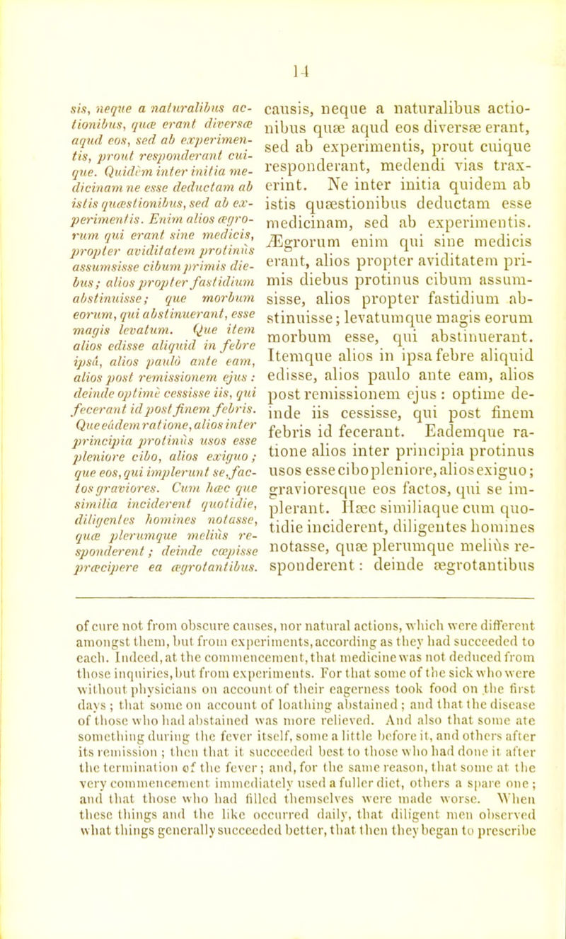 sis, neque a naturalihns ac- tionibus, qua erant diversce arjnd eos, sed ab experimen- tis, pront responderant cui- que. Quidt'm inter initia me- dicinain ne esse deducfam ab istis qiKEstionibus, sed ab ex- perimen/is. Eniin alios agro- rum qui erant sine medicis, propter aviditatem protinus assumsisse cibum priniis die- bits; alius propter fast idium abstinuisse; que morbum eorum, qui abstinuerani, esse magis Icvatum. Que item alios edisse aliquid in febre ipsa, alios paulu ante earn, alios post remissionem ejus : deinde optime cessisse its, qui fecerant id post finem febris. Queeudem ratione, alios inter principia proiinits usos esse jjleniore cibo, alios exigiio; que eos, qui implerunf se,fac- ias graviores. Cum h(EC que similia inciderent quotidie, diligentes homines notasse, quiE ])lenimque melius re- sponderen t; deinde capisse praieipcre ea agrotantibus. causis, neque a naturalibus actio- nibus quse aqud eos diversse erant, sed ab experimentis, prout cuique responderant, medendi vias trax- erint. Ne inter initia quideni ab istis qusestionibus deductam esse medicinam, sed ab experimentis. illgrorum enim qui sine medicis erant, alios propter aviditatem pri- mis diebus protinus cibum assum- sisse, alios propter fastidium ab- stinuisse ; levatunique magis eoruni morbum esse, qui abstinueraut. Itemque alios in ipsafebre aliquid edisse, alios paulo ante eam, alios post remissionem ejus : optime de- inde iis cessisse, qui post finem febris id fecerant. Eademque ra- tione alios inter principia protinus usos essecibopleniore, aliosexiguo; gravioi'esque eos factos, qui se im- plerant. Usee similiaque cum quo- tidie inciderent, diligentes homines notasse, quse plerumque melii\s re- sponderent: deinde Jegrotantibus of cure not from obscure causes, nor natural actions, wliicli were different amongst them, but from experiments,according as they had succeeded to each. Indeed, at tlic commencement, that medicine was not deduced from those inquiries, but from experiments. For that some of the sick wlio were witliout physicians on account of tlieir eagerness took food on the first days ; tliat some on account of loathing abstained ; and that the disease of those who liad alistaiued was more relieved. And also that some ate sometbiug during (lie fever itself, some a little before it, and others after its remission ; then that it succeeded best to those who had done ii after the termination of the fever; and, for the same reason, that some at the very commencenient immediately used a fuller diet, others a spare one; and that those who had filled themselves were made worse. When these tilings and the like occurred daily, that diligent men observed what things generally succeeded better, that then they began to prescribe