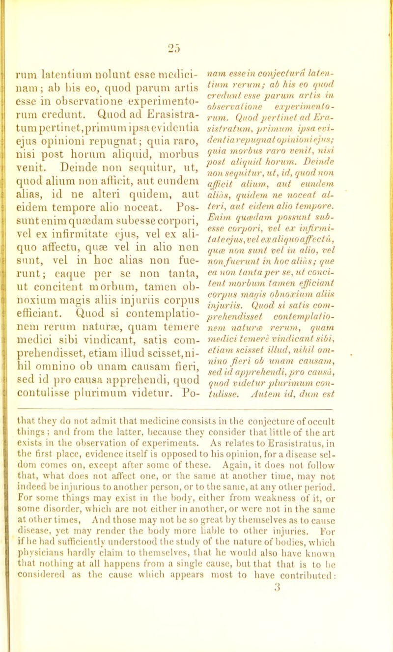 mm latentinm nolunt esse medici- nam; ab his eo, quod paruin artis esse in observatione experimento- rura credunt. Quod ad Erasistra- tumpertinet,primumipsaevi(lentia ejus opinioui repugnat; quia raro, nisi post ho rum aliquid, morbus venit. Deinde uon scquitur, ut, quod alium nou aliicit, aut eundem alias, id ne altcri qiiidem, aut eidera tempore alio nuceat. Pos- sunt euira qucedam subesse corpori, vel ex infirmitate ejus, vel ex ali- quo aifectu, quae vel in alio uon sunt, vel in hoc alias non fue- runt; eaque per se non tanta, ut concitent morbum, tamen ob- noxium magis aliis injuriis corpus efficiaut. Quod si contemplatio- nem rerum naturae, quam temere medici sibi vindicant, satis com- prehendisset, etiam illud scisset,ni- hil omnino ob unam causam fieri, sed id pro causa appreheudi, quod contulisse plurimum videtur. Po- nam esse in conjecturd la/en- liidH rcruni; ab his eo ipiod crediml esse partxm artis in ohservaliuiie experittieti/o- rum. Quod perliitel ad Era- sis/rn/um, priminn ipsaeri- den/ia repuynat opinioui ejus; quia morhas raro venit, nisi post aliijiiid horum. Deinde non. sequitur, ul, id, quod non afficit alium., aut eundem alias, quidem ne noceat al- teri, aut eidem alio tempore. E)iim qucedam possunt sub- esse corpori, vel ex infirmi- tate ejus,vel ex aliquo affect u, qua' non sunt vel in alio, vel nonfuerunt in lioc aliiis; que ea non tanta per se, ut conci- tent morbum tanien efficiant corpus mar/is obnoxiuni aliis injuriis. Quod si satis com- prehendisset contemplatio- nem nature rerum, quam medici temere vindicant sibi, etiam scisset illud, nihil om- nino fieri ob unam causam, sed id apjirehendi, pro causa, quod videlur plurimum con- tulisse. Auteni id, dum est tliat they do not admit that medicine consists in the conjecture of occult things; and from tiie latter, because they consider that little of tiie art exists in the observation of experiments. As relates to Erasistratus, in the first place, evidence itself is oi)posedto his opinion, for a disease sel- dom comes on, except after some of these. Again, it does not follow that, what does not aflect one, or the same at another tinjc, may not indeed be injurious to another person, or to tlie same, at any other period. For some things may exist in tlie body, either from weakness of it, or some disorder, whicli are not either in another, or were not in tlie same at other times, And those may not lie so great by tiicmselves as to cause disease, yet may render the body more liable to other injuries. For if lie had sufTicicntly understood the study of the nature of bodies, which physicians hardly claim to themselves, that he would also have known that nothing at all happens from a single cause, hut that that is to be considered as the cause which appears most to have contributed: ;5