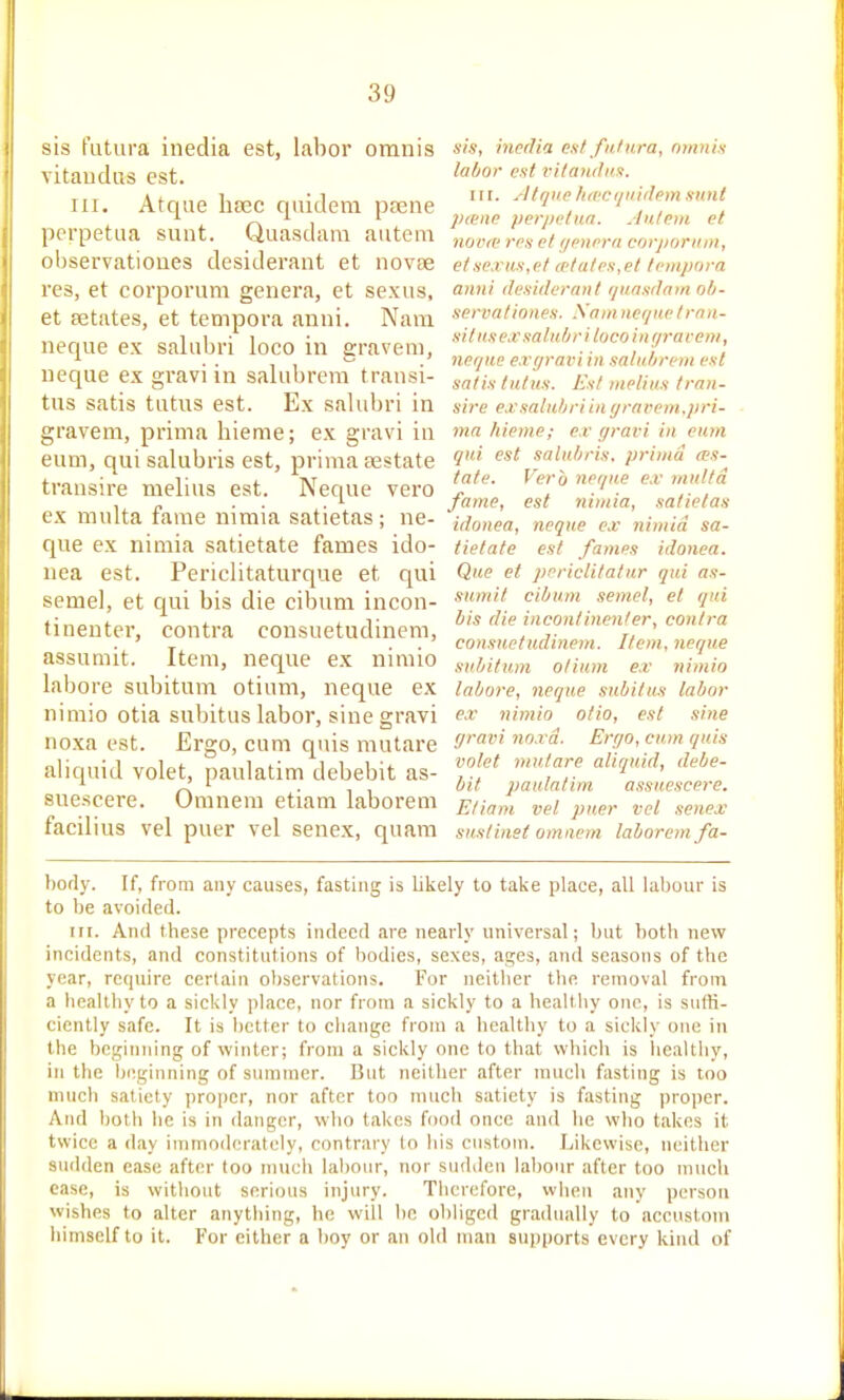 sis fiitura inedia est, labor oranis vitaudus est. III. Atque ba3c quidem psene ppi-petaa sunt. Quasdam autem observationes desiderant et novae res, et corporum genera, et sexus, et fetates, et tempora anni. Nam neque ex salubri loco in gravem, neque ex gravi in salubrem transi- tus satis tutus est. Ex saUibri in gravem, prima bieme; ex gravi in eum, qui salubris est, prima testate trausire melius est. Neque vero ex multa fame nimia satietas ; ne- que ex nimia satietate fames ido- nea est. Periclitaturque et qui seme), et qui bis die cibum incon- tinentei', contra consuetudinem, assumit. Item, neque ex nimio labore subitum otium, neque ex nimio otia subitus labor, sine gravi noxa est. Ergo, cum quis mutare aliquid volet, paulatim debebit as- suescere. Omnem etiam laborem facilius vel puer vel senex, quara sis, inedia est fntura, nmnis labor est rilaiidn.s. III. Atque fueci/iiidem sunt 2)iene perpetua. .inteni et novre res et yenera corjiorum, et sexus, et eetates,et tempora anni desiderant i/uasdam ob- servationes. .\am nefjuetrnii- sit us ex salubri loco in (/rar em, ncr/ue exffrai'iin salubrem est satis lulus. Est )nelius Iran- sire ex salubri i}i i/rarein.pri- ma hieme; ex gravi in eum qui est salubris. prima (es- tate. Verb ner/ue ex multa fame, est nimia, satietas idonea, neque ex nimia. sa- tietate est fames idonea. Que et periclitattir qui as- sumit cibum semel, et qui bis die inconlinenler, contra consuetudinem. Item, neque subitum otium ex nimio labore, neque subitus labor ex nimio olio, est sine gravi noxa. Ergo, cum quis volet mu.tare aliquid, debe- bit paulatim assuescere. Eliam vel puer vel .tenex suslinet omaem laborem fa- bofly. If, from any causes, fasting is likely to take place, all labour is to be avoided. III. And these precepts indeed are nearly universal; but both new incidents, and constitutions of bodies, sexes, ages, and seasons of the year, require certain observations. For neitlier the removal froni a healthy to a sickly place, nor from a sickly to a heaUhy one, is sutK- cicnlly safe. It is better to cliange from a bcaltliy to a sickly one in the beginning of winter; from a sickly one to that which is healthy, in the ijcginning of summer. But neither after much fasting is too much satiety proper, nor after too much satiety is fasting proper. And both he is in danger, who takes food once and he who takes it twice a day immoderately, contrary lo his custom. Likewise, neither sudden case after too much labour, nor sudden labour after too much case, is without serious injury. Therefore, when any person wishes to alter anything, he will be obliged gradually to accustom himself to it. For either a boy or an old man supports every kind of