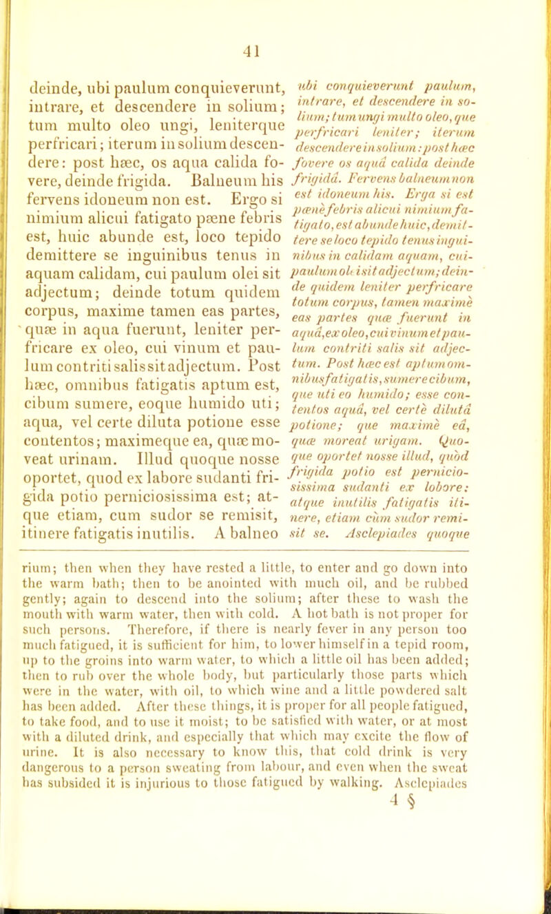 deinde, ubi paulum conquieverunt, conquieverunt paulum, intrare, et descendere in solium; Mrare, et descenderem so- turn multo oleo ungi, leniterque initer; itemm perfncari; iterum in solium descen- descendereinsoiium:posthmc dere: post lisec, os aqua calida fo- fovere os ai/nd calida deinde vere, deinde frigida. Balneum his fnffidd. Feruensbalaeumnon fervens idoueum non est. Ergo si ><Joneum his. Erya si est ,. ■ , p \ • pcene teOris alicui nii/iiuni fa- nimium alicui tatigato ptene febris ,ir,„ties/a/jundehuic,denu/- est, huic abunde est, loco tepido tere seloco tepido tenusingui- deniittere se inguinibus tenus in niljusin calidam aquam, cui- aquam calidam, cui paulum olei sit paulumol, isitadjectu>,i;deiu- adjectum; deinde totum quidem de quidem leniter perfricare^ •' . , , totum corpus, tamen majcime corpus, maxime tamen eas partes, ^^^^ -quse in aqua fuerunt, leniter per- aqud,exoleo,cuivinumetpau- fricare ex oleo, cui viiium et pau- lum contriti salis sit adjec- lumcontritisalissitadjectum. Post Posttitecesl aptumom- haic, omnibus fatigatis aptum est, 'i'/«^W«/'-'.vK/eree,7;,««, ., . que utieo liumido; esse con- cibum sumere, eoque humido uti; ^^^^^^ „y„„. aqua, vel certe diluta potioue esse potione,- que 7na.iime ed, coutentos; maximeque ea, qucemo- quce moreat uriyam. Quo- veat urinara. Illud quoque nosse 4? oportef nosse illud, quhd oportet, quod ex labore sudanti fri- f'y'f^ i! f'^ pern'cio- i, .... , , sissima sudanti e.r louore: gida potio perniciosissima est; at- faii^a/is Hi- que etiam, cum sudor se remisit, nere, etiam cum sudor remi- itinere fatigatis inutilis. Abalneo sit se. Asclcpiadcs quoque rium; then when they have rested a little, to enter and go down into the warm hatli; then to be anointed with much oil, and l^e rubbed gently; again to descend into the solium; after these to wash the mouth with warm water, then with cold. A hot bath is not proper for such persons. Therefore, if there is nearly fever in any person too much fatigued, it is sufficient for him, to lower himself in a tepid room, up to the groins into warm water, to wliich a little oil has been added; tlien to rub over the whole body, but particularly those parts wliich were in the water, witli oil, to which wine and a little powdered salt has been added. After these things, it is proper for all i)eople fatigued, to take food, and to use it moist; to be satislicd willi water, or at most with a diluted drink, and especially that which may excite the flow of urine. It is also necessary to know this, that cold drink is very dangerous to a person sweating from labour, and even when the sweat has subsided it is injurious to tlioae fatigued by walking. Asclc(ii:iilcs 4 §