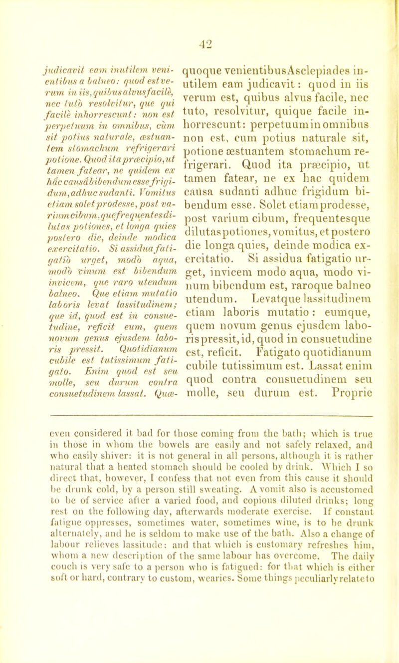 jiuHcavil earn inutilcm vcni- critibusa hahifO: quud estve- rum ill iis,qidbusalvusfacile, nec i'ldo resolvitur, que qui facile inhorrescimt: non est perj/efuum in omnibus, cum. sit jiotius iiaturale, cestuan- tem slomachum. refriyerari potione. Quod ilaprcecipio,ut tamen fatear, ne quidem ex hac cmtsdbibcndum essefrif/i- dnm,adlmcsudanti. Vomilus etiam soletprodesse, post va- riiim cibum, quefrequentes di- lulos poliones, et lowja quies postero die, deinde modica exercitatio. Si assiduafati- gatib urget, modb aqua, modb vinnm est bibendum invicem, que raro utendum balneo. Que etiam mutatio laboris levat lassitudiuem; que id, quod est in consue- tudine, reficit eum, quern novum genus ejnsdem labo- ris pressit. Quotidianuni cubile est tutissimum fati- gato. Enim quod est seu molle, seu durum contra consuetudinem lassat. Quce- quoque venientibusAsclepiades iu- utilem earn judicavit: quod in iis veruni est, quibus alvus facile, nec tuto, resolvitur, quique facile in- liorrescunt: perpetuuminomnibus non est, cum potius naturale sit, potione ojstuantem storaachum re- frigerari. Quod ita prsecipio, ut tamen fatear, ue ex hac quidem causa sudanti adhuc frigidum bi- bendum esse. Solet etiamprodesse, post varium cibum, frequentesque dilutaspotiones, vomitus, etpostero die longa quies, deinde modica ex- ercitatio. Si assidua fatigatio ur- get, invicem modo aqua, modo vi- num bibendum est, raroque balneo utendum. Levatque lassitudiuem etiam laboris mutatio: eumque, quem novum genus ejusdem labo- ris pi-essit, id, quod in consuetudiue est, reficit. Fatigato quotidianuni cubile tutissimum est. Lassat enim quod contra consuetudinem seu molle, seu durum est. Proprie even considered it bad for tliose coming from the balli; wliich is true in tliose in vvlioni the bowels are easily and not safely relaxed, and who easily sliiver: it is not general in all i)ersons, allbongh it is rather natural tliat a heated stoniacb should be cooled by drink. AVliich I so direct that, however, I confess that not even from this cause it should be drunk cold, by a person still sweating. A vomit also is accustomed to be of service after a varied food, and co))ious diluted drinks; long rest on the following day, afterwards moderate exercise. If constant fatigue op|)resscs, sometimes water, sometimes wine, is to be drunk alternately, and he is seldom to make use of the bath. Also a change of labour relieves lassitude: ami that whicli is customary refreshes him, wliom a new desrription of the same labour has overcome. The daily couch is very safe to a i)crson who is fatigued: for that which is cither soft or hard, contrary to custom, wearies. Some things jjcculiarly relate to