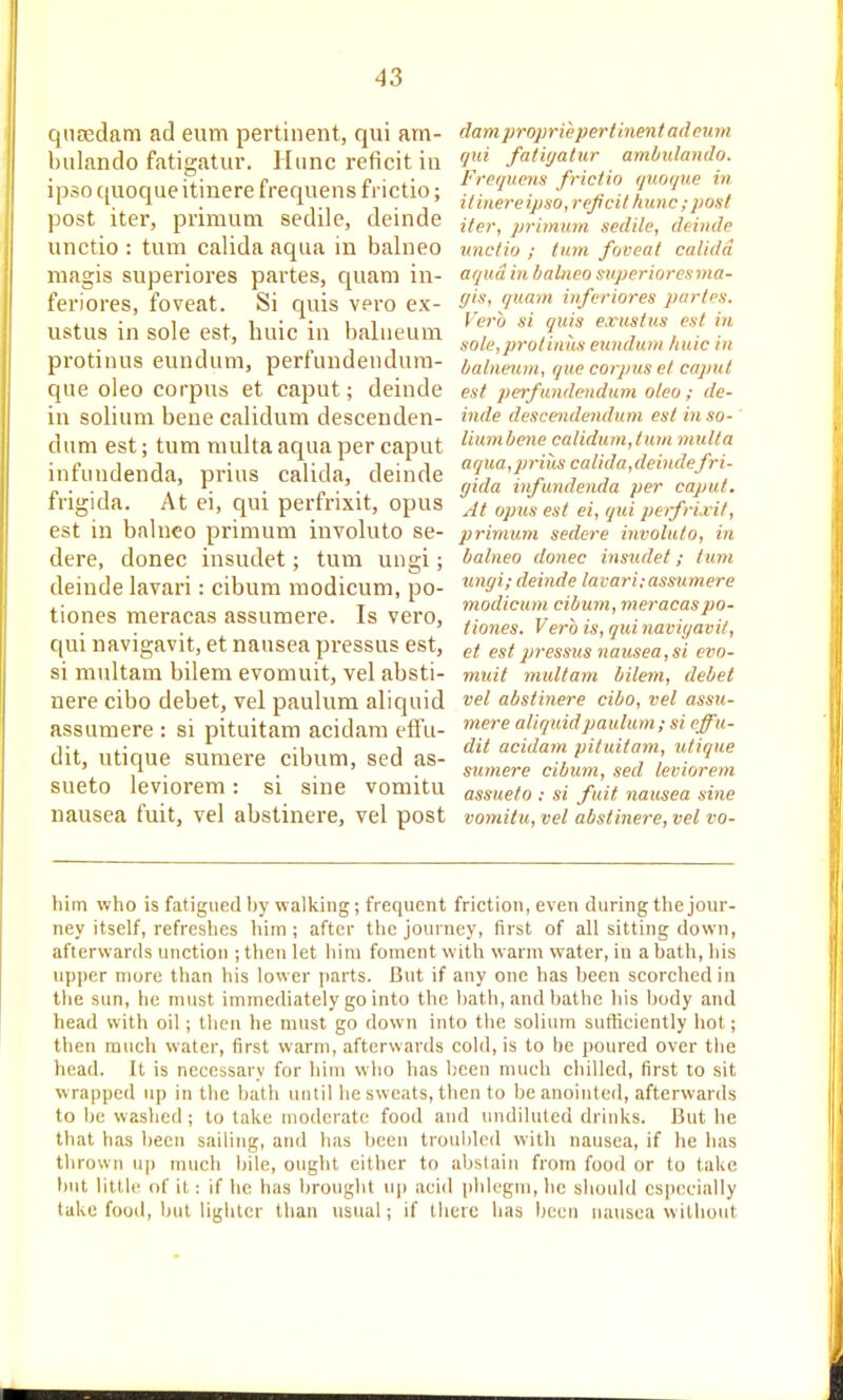 qiiEedam ad eum pertinent, qui arn- bulando fatigatur. Htinc reficit in ipso ([uoque itinere frequens frictio; post iter, primum sedile, deinde unctio : turn calida aqua in balneo magis superiores partes, quam in- feriores, foveat. Si quis vero ex- ustus in sole est, huic in balneum protinus eundum, perfundendum- que oleo corpus et caput; deinde in solium bene calidum descenden- dnm est; turn multa aqua per caput infundenda, prius calida, deinde frigida. At ei, qui perfi-ixit, opus est in balneo primum involuto se- dere, donee insudet; turn ungi; deinde lavari: cibum modicum, po- tiones meracas assumere. Is vero, qui navigavit, et nausea pressus est, si multam bilem evomuit, vel absti- nere cibo debet, vel paulum aliquid assumere : si pituitam acidara etfu- dit, utique sumere cibum, sed as- sueto leviorem: si sine vomitu nausea fuit, vel abstinere, vel post dam proprie pertinent ad cum qui fatigatur ambulando. Frequcyis frictio qnoque in itinere ipso, rejicil hunc;post iter, primmn sedile, deinde vnctiu ; turn foveat calida aqua in balneo snperioresma- ffis, quam inferiores paries. Verb si quis e.vustus est in sole,prutiiuis eunduni liaic in balneum, que corpus el caput est perfundendum oleo; de- inde descendendum est in so- liumbene calidum,turn multa aqua,prills calida,deindefri- gida infundenda per caput. At opus est ei, qui perfrixit, primum sedcre involuto, in balneo donee insudet; turn ungi; deinde lavari:assumere modicum cibum, meracaspo- tiones. Verb is, qui navigavit, et est pressus nausea, si evo- muit multam bilem, debet vel abstinere cibo, vel assu- mere aliquidpaulunt; si effu- dit acidani pituitam, utique sumere cibum, sed leviorem assueto : si fuit nausea sine vomitu, vel abstinere, vel vo- him who is fatigued by walking; frequent friction, even during the jour- ney itself, refreshes him ; after the journey, first of all sitting down, afterwards unction ; then let him foment with warm water, in a bath, his upper more than his lower parts. But if any one has been scorched in the sun, he must immediately go into the bath, and bathe his body and head with oil ; then he must go down into tlie solium sufficiently hot; then much water, first warm, afterwards cold, is to be poured over the head. It is necessary for him who has been much chilled, first to sit w rapped up in the bath until he sweats, then to be anointed, afterwards to be washed; to take moderate food and undiluted drinks. But he that has been sailing, and has been troubled with nausea, if he has thrown up much bile, ought cither to abstain from food or to take but little of it: if he has brought u|) aciil [jhlegni, he should csjiecially take food, but lighter than usual; if there has been nausea without