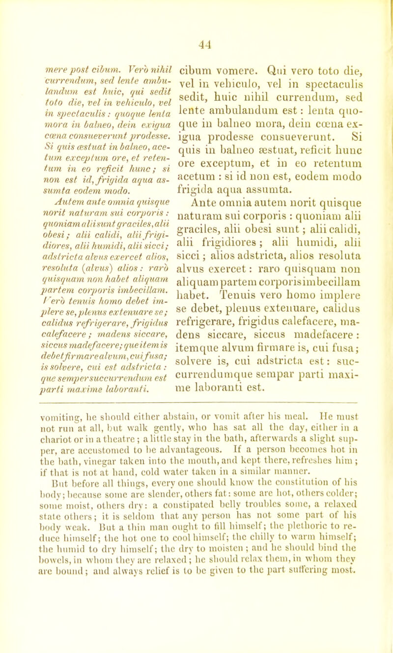 mere post cibum. Vera nihil C'urrenditm, sed lente am.hu- landum est hide, qui sedit toto die, vel in veliiculo, vel in speclaculis: quoque tenia mora in balneo, dein cxiyua ccena consueverunt j'rodesse. Si quis (estuat in balneo, ace- tum exceptum ore, el reten- tum in eo reficit hunc; si non est id, fri(/ida aqua as- siimta eodem modo. Autem ante omnia quisque norit naturam sui corporis : quoniamaliisunt graciles, alii obesi; alii calidi, alii frigi- diores, alii humidi, alii sicci; adstricta alvu.s exercet alios, resoluta {alvus') alios: raro quisquam non habet aliquam j)artem corporis imbecillam. I era tenuis homo debet im- plere se,plenus extenuare se; calidus refrigerare, frigidus calefacere; madens siccare, siccus niadefacere; que item is debetfirmarealimm,cuifusa; is solvere, cui est adstricta : que semper succurrendum est parti maxime laboranti. cibum vomere. Qui vero toto die, vel in veliiculo, vel in spectaculis sedit, huic nihil currendum, sed lente ambulandum est: lenta quo- que in balneo mora, dein coeua ex- igua prodesse consueverunt. Si quis in balneo sestuat, reficit hunc ore exceptum, et in eo retentnni acetum : si id non est, eodem modo frigida aqua assumta. Ante omnia autem norit quisque naturam sui corporis : quoniam alii graciles, alii obesi sunt; alii calidi, alii frigidiores; alii liumidi, alii sicci; alios adstricta, alios resoluta alvus exercet: raro quisquam non aliquam partem corporisimbecillam habet. Tenuis vero homo implere se debet, plenus extenuare, calidus refrigerare, frigidus calefacere, ma- dens siccare, siccus madefacere : itemque alvum firmare is, cui fusa; solvere is, cui adstricta est: suc- currendumque seiupar parti maxi- me laboranti est. vomiting, lie should either ahstain, or vomit after his meal. He must not run at all, but walk gently, who has sat all the day, either in a chariot or in a theatre ; a little stay in the bath, afterwards a slight sup- per, are accustomed to be advantageous. If a person becomes hot in the bath, vinegar taken into the mouth, and kept there, refreshes hiiu ; if that is not at hand, cold water taken in a similar manner. But before all things, everyone should know the constitution of his body; because some are slender, others fat: some are hot, others colder; some moist, others dry: a constipated belly troubles some, a relaxed state others; it is seldom that any person has not some part of his 1)()(ly weak. But a thin man ought to till himself; the plethoric to re- duce himself; the hot one to cool himself; the chilly to warm himself; the humid to dry himself; the dry to moisten ; and he should bind the bowels, ill whom'they are relaxed; he should relax them, in whom they arc bound; and always relief is to be given to the part surt'ering most.