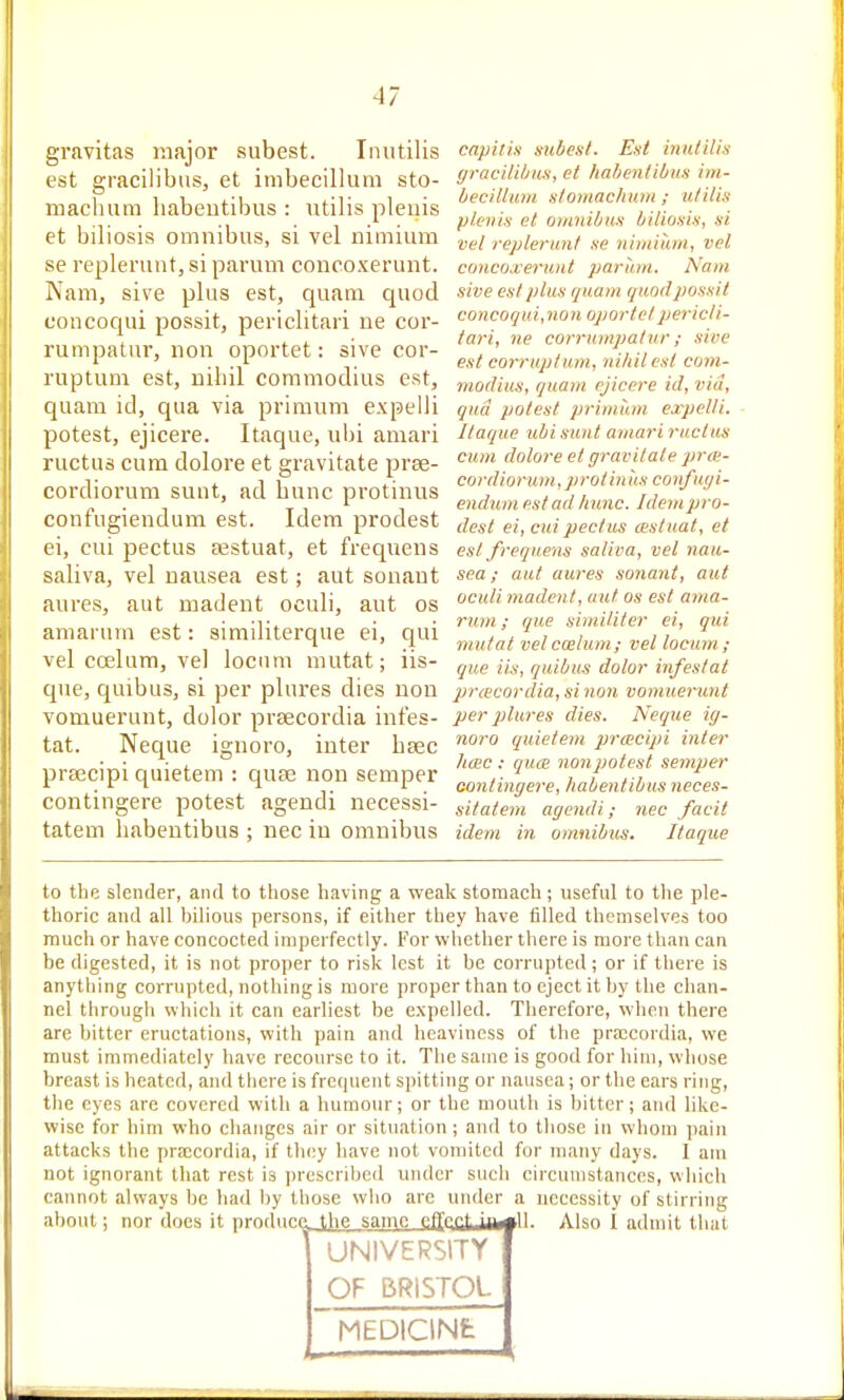 gravitas major subest. Imitilis est gracilibus, et imbecillum sto- mach iim babentil)us : utilis pleuis et biliosis omnibus, si vel nimium se replenuit, si parum concoxerunt. Nam, sive plus est, quam quod concoqui possit, periclitari ne cor- rumpatur, non oportet: sive cor- ruptuni est, nihil commodius est, quam id, qua via primum expelli potest, ejicere. Itaque, uhi amari ructus cum dolore et gravitate prse- cordiorum sunt, ad bunc protinus confugiendum est. Idem prodest ei, cui pectus sestuat, et frequens saliva, vel nausea est; aut sonant aures, aut madent oculi, aut os amarum est: aimditerque ei, qui vel coelum, ve] locum mutat; iis- que, quibus, si per plures dies non vomuerunt, dolor prsecordia intes- tat. Neque ignore, inter bsec praecipi quietem : quae non semper contingere potest agendi necessi- tatem habentibus ; nec in omnibus capitin mibest. Eat inutilis yracilibwi, et halienllbm im- becillum stoiiMchum ; utilis plenis et omnibits biliosis, si vel replerunt se nimium, vel concoxerunt parum. Nam sive est plus quam quod possit concoqui,non oportet jjericli- tari, ne corrumpalur; sive est eorruptum, niliilesl com- modius, quam ejicere id, via, qua potest primum expelli. Itaque ubisunt amari ructus cum dolore el gravitate prw- cordionmi, protin its confut/i- endum est adJiunc. Idem pro- dest ei, cui pectus testuat, et est frequens saliva, vel nau- sea; aut aures sonant, aut oculi madent, aut os est ama- rum; qu,e similiter ei, qui mutat vel cesium; vel locum ; que iis, quibus dolor infestat prcecordia, si non vomuerunt per plures dies. Neque ig- noro quietem prcecipi inter time : quce non potest semper Gontingere, habentibus neces- sitatem agendi; nec facit idem in omnibus. Itaque to the slender, and to those having a weak stonaach; useful to the ple- thoric and all bilious persons, if either they have filled themselves too much or have concocted imperfectly. For whether there is more than can be digested, it is not proper to risk lest it be corrupted; or if there is anything corrupted, nothing is more proper than to eject it by the chan- nel through which it can earliest be expelled. Therefore, when there are bitter eructations, with pain and heaviness of the pra:cordia, we must immediately have recourse to it. The same is good for him, whose breast is heated, and there is frequent spitting or nausea; or the ears ring, the eyes are covered with a humour; or the mouth is bitter; and like- wise for him who changes air or situation; and to those in whom pain attacks the prmcordia, if they have not vomited for many days. 1 am not ignorant that rest is jjreseribed under such circumstances, which cannot always be had by those who arc under a necessity of stirring about; nor does it prndurr \]w 'lan^f fiffnrJtiUhf H Also 1 admit that UNIVERSITY OF BRISTOL MEDlCINfc