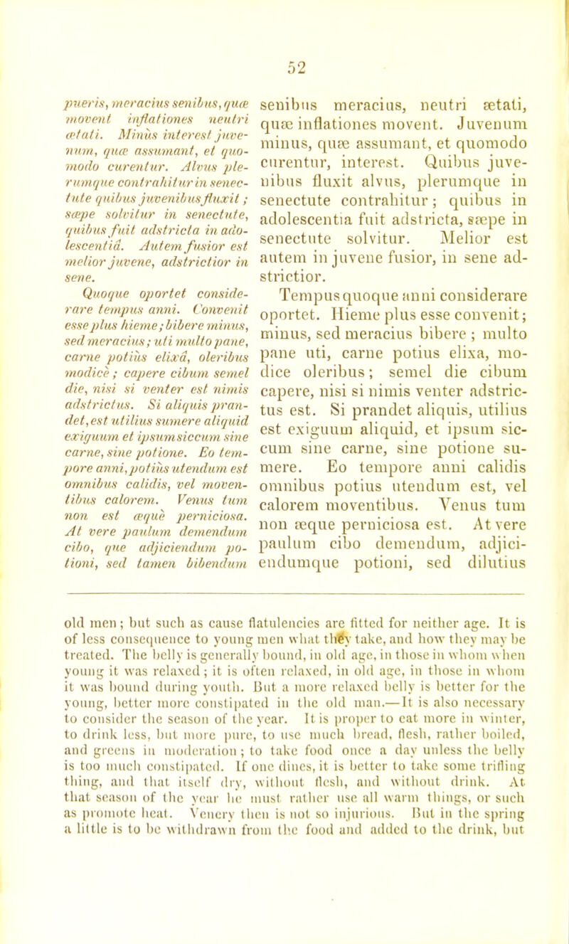 pueris, meracius senihHS,qn(B movent inflationes neutri cetati. Minus interest juve- num, quce assumant, et quo- modo curentur. Alvus ple- r unique contra/iitur in senec- tiite quilms juvenibusfluxit ; stepe solvitur in senectute, quilms fuit adstricta in ado- lescentid. Autem fusior est melior juvene, adstrictior in sene. Quoque oportet conside- rare tempus anni. Convenit esse2>lus hieme;biberB minus, sed meracius; uti multo pane, carne potius elixd, oleribus modice ; capere cibum semel die, nisi si venter est nimis adstrictus. Si aliquis pran- det,est utilius sumere aliquid exigu'um et ipsumsicciim sine carne, sine potione. Eo tem- pore anni,potius utendum est omnibus calidis, vet moven- tibus calorem. Venus turn nan est wque perniciosa. At vere paulum demendum ciho, que adjiciendum po- tioni, sed tamen bibendum seuibiis meracius, neutri setati, qua; inflationes movent. Juvenum minus, qupe assumant, et qnomodo curentur, interest. Quibus juve- nibus fluxit alvus, plerumque in senectute contrahitur; quibus in adolescentia fuit adstricta, s?epe in senectute solvitur. Melior est autem in juvene fusior, in sene ad- strictior. Tempus quoque anni considerare oportet. Hieme plus esse convenit; minus, sed meracius bibere ; multo pane uti, carne potius elixa, mo- dice oleribus; semel die cibum capere, nisi si nimis venter adstric- tus est. Si prandet aliquis, utilius est exiguum aliquid, et ipsum sic- cum sine carne, sine potione su- mere. Eo tempore anni calidis omnibus potius utendum est, vel calorem nioventibus. Venus turn non teque perniciosa est. At vere paulum cibo demendum, adjici- endumque potioni, sed dilutius old men; but such as cause flatulencies are fitted for neither age. It is of less couse(|iieiice to young men what th€>' take, and how they may be treated. The belly is generally bound, in old age, in those in whom w ben young it was relaxed; it is often relaxed, in old age, in those in whom it was bound (hiring youth. But a more relaxed belly is better for the young, better more constipated in the old man.— It is also necessjiry to consider the season of the year. It is projier to eat more in winter, to drirdv less, but more puic, to use much bread, flesh, rather boiled, and grecMS iu moderation ; to take food once a day unless the belly is too nuieh constipated. If one dines, it is better to take some trifling thing, and that itself dry, without fli^sh, and without drink. At that season of the year he must rather use all warm things, or such as promote heal. Vcnery then is not so injurious. liut in the spring a little is to be withdrawn from tb.e food and added to the drink, but