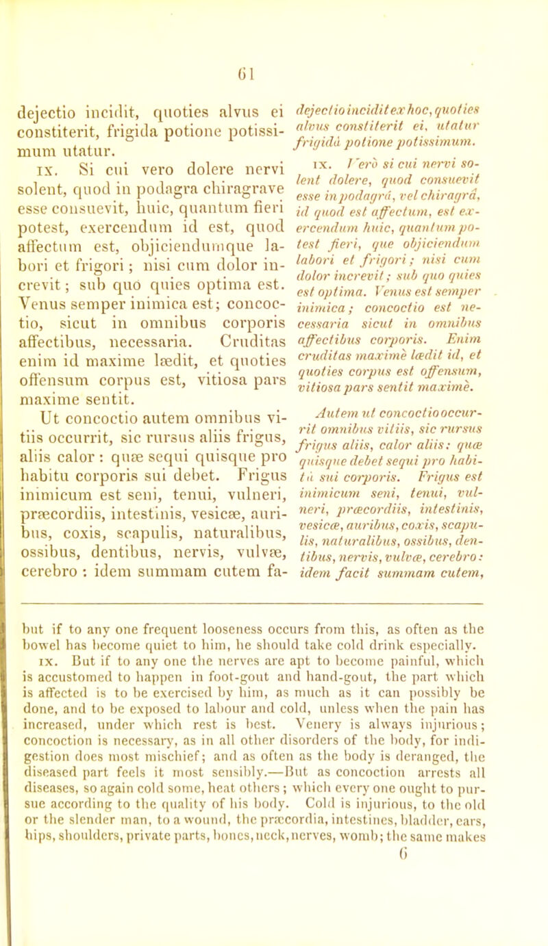 dejectio incidit, quoties alvus ei constiterit, frigida potione potissi- mum utatur. IX. Si cui vero dolere ncrvi Solent, quod in podagi-a chiragrave esse consuevit, huic, quantum fieri potest, exerceudum id est, quod affectum est, objiciendunique la- bori et frigori; nisi cum dolor in- crevit; sub quo quies optima est. Venus semper inimica est; concoc- tio, sicut in omnibus corporis afFectibus, necessaria. Cruditas enim id niaxime Isedit, et quoties oft'ensum corpus est, vitiosa pars niaxime sentit. Ut concoctio autem omnibus vi- tiis occurrit, sic rursus aliis frigus, aliis calor : quse sequi quisque pro habitu corporis sui debet. Frigus inimicum est seni, tenui, vulneri, prfECordiis, intestlnis, vesicse, auri- bus, coxis, scapulis, naturalibus, ossibus, dentibus, nervis, vulvpe, cerebro : idem sumraam cutem fa- dcjeclio incidit ex hoc, quoties alvus constiterit ei. utatur friyidd potione potissimum. IX. I'ei-o si cui nervi so- lent dolere, quod consuevit esse inpodayrd, vol chirayrd, id quod est (iffectuin, est e.i- ercendntn huic, quantum po- test fieri, que oljjiciendnin lahori et frigori; nisi cum dolor increvit; sub quo quies est optima. I'enus est semper inimica; concoctio est ne- cessaria sicut in omnibus affectibus corporis. Enim cricditas ma.vime ladit id, et quoties corpus est offensum, vitiosa pars sentit maxime. Autem lit concoctio occur- rit omnibus vitiis, sic rursus fric/us aliis, calor aliis: qnm quisque debet sequi pro habi- tu sui corporis. Frigus est inimicum seni, tenui, vul- neri, prcecordiis, intestlnis, vesica, auribus, coxis, scapu- lis, naturalibus, ossibus, den- tibus, nervis, vulva, cerebro : idem facit summam cutem, but if to any one frequent looseness occurs from this, as often as the bowel has become quiet to him, he should take cold drink especially. IX. But if to any one the nerves are apt to become painful, winch is accustomed to happen in foot-gout and hand-gout, the part which is affected is to be exercised by him, as much as it can possibly be done, and to be exposed to labour and cold, unless when the pain has increased, under which rest is best. Venery is always injurious; concoction is necessaiy, as in all other disorders of the body, for indi- gestion does most mischief; and as often as the body is deranged, tiic diseased part feels it most sensibly.—But as concoction arrests all diseases, so again cold some, heat others ; which every one ought to pur- sue according to the quality of his body. Cold is injurious, to the old or the slender man, to a wound, the pnccordia, intestines, bladder, ears, hips, shoulders, jirivate parts, bones, neck,nerves, womb; tiie same makes (i