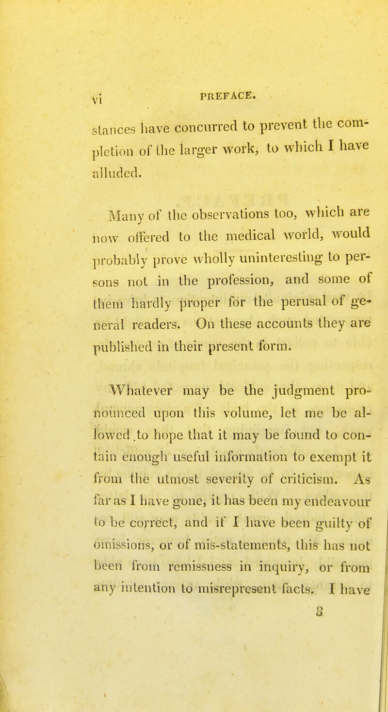 stances have concurred to prevent the com- pletion of the larger work, to which I have alluded. Many of the observations too, which are now offered to the medical world, would probably prove wholly uninteresting to per- sons not in the profession, and some of them hardly proper for the perusal of ge- neral readers. On these accounts they are published in their present form. Whatever may be the judgment pro- nounced upon this volume, let me be al- lowed .to hope that it may be found to con- tain enough useful information to exempt it from the utmost severity of criticism. As far as I have gone, it has been my endeavour bo be correct, and if I have been guilty of omissions, or of mis-statements, this has not been from remissness in inquiry, or from any intention to misrepresent facts. I have 3