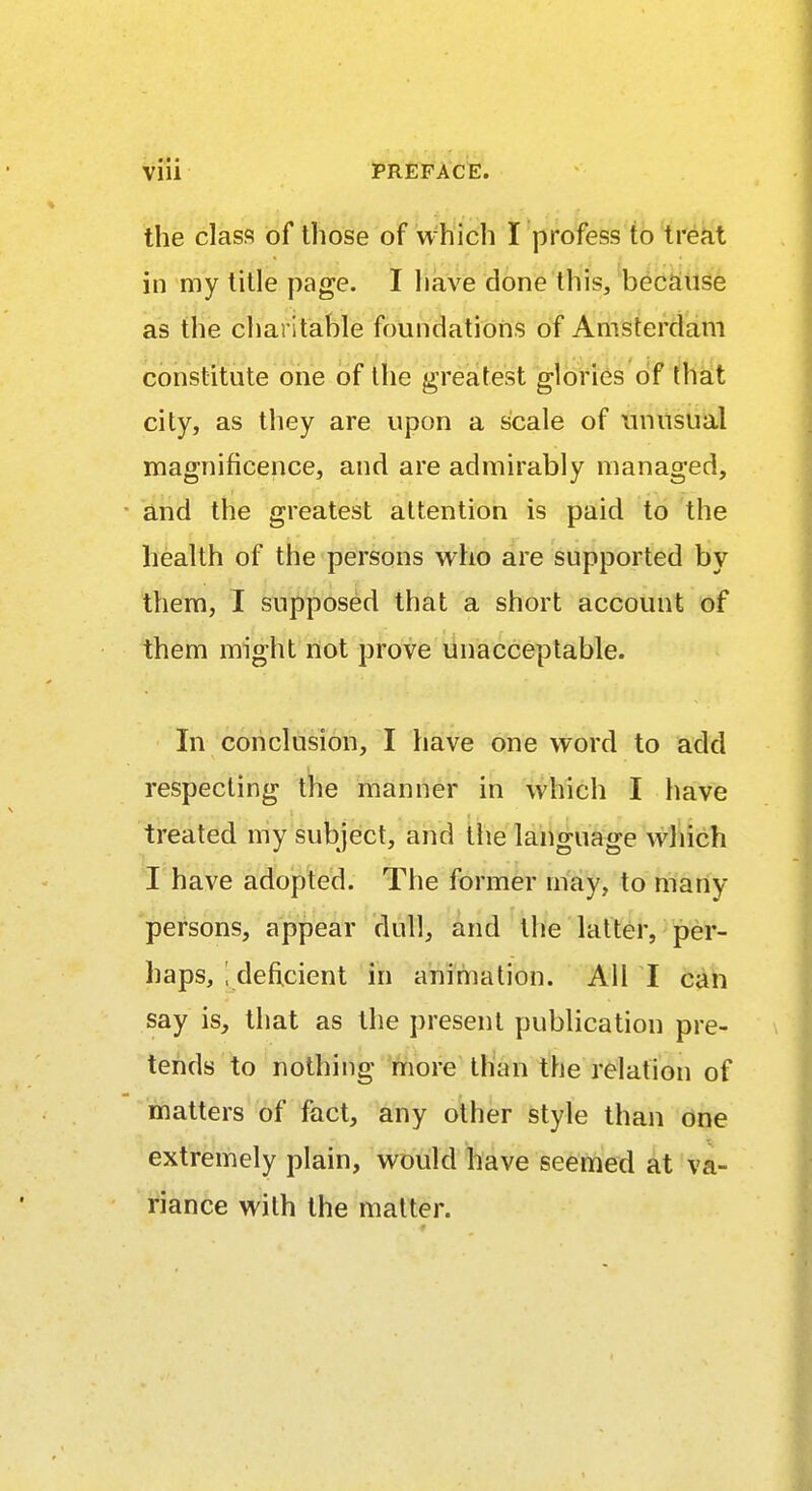 the class of those of which I profess to treat in my title page. I have done this, because as the charitable foundations of Amsterdam constitute one of the greatest glories of that city, as they are upon a scale of unusual magnificence, and are admirably managed, and the greatest attention is paid to the health of the persons who are supported by them, I supposed that a short account of them might not prove unacceptable. In conclusion, I have one word to add respecting the manner in which I have treated my subject, and the language which I have adopted. The former may, to many- persons, appear dull, and the latter, per- haps, ; deficient in animation. All I can say is, that as the present publication pre- tends to nothing more than the relation of matters of fact, any other style than one extremely plain, would have seemed at va- riance with the matter.