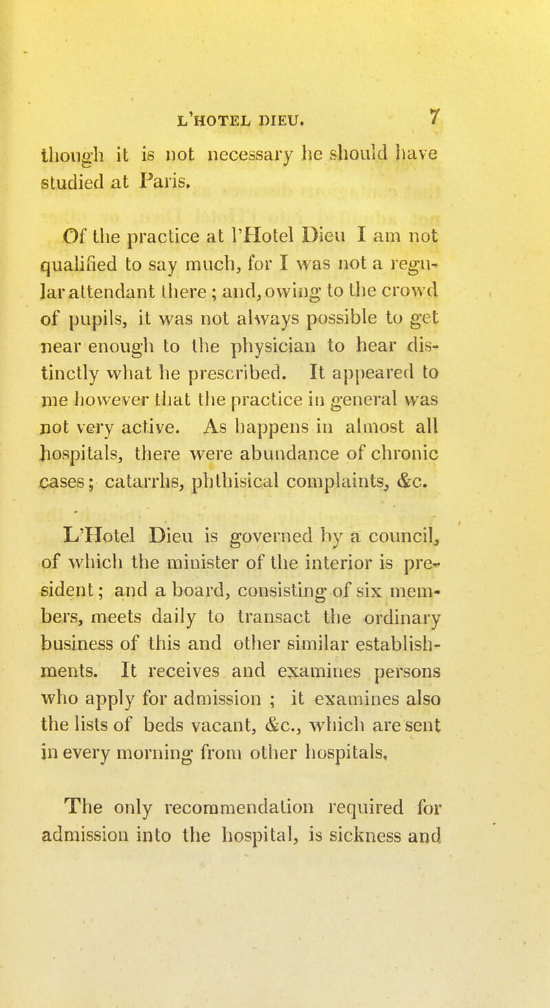 though it is not necessary he should have studied at Paris. Of the practice at l'Hotel Dieu I am not qualified to say much, for I was not a regu- lar attendant there ; and, owing to the crowd of pupils, it was not always possible to get near enough to the physician to hear dis- tinctly what he prescribed. It appeared to me however that the practice in general was not very active. As happens in almost all hospitals, there were abundance of chronic cases; catarrhs, phthisical complaints, &c. L'Hotel Dieu is governed by a council, of which the minister of the interior is pre- sident ; and a board, consisting of six mem- bers, meets daily to transact the ordinary business of this and other similar establish- ments. It receives and examines persons who apply for admission ; it examines also the lists of beds vacant, &c, which are sent in every morning from other hospitals. The only recommendation required for admission into the hospital, is sickness and