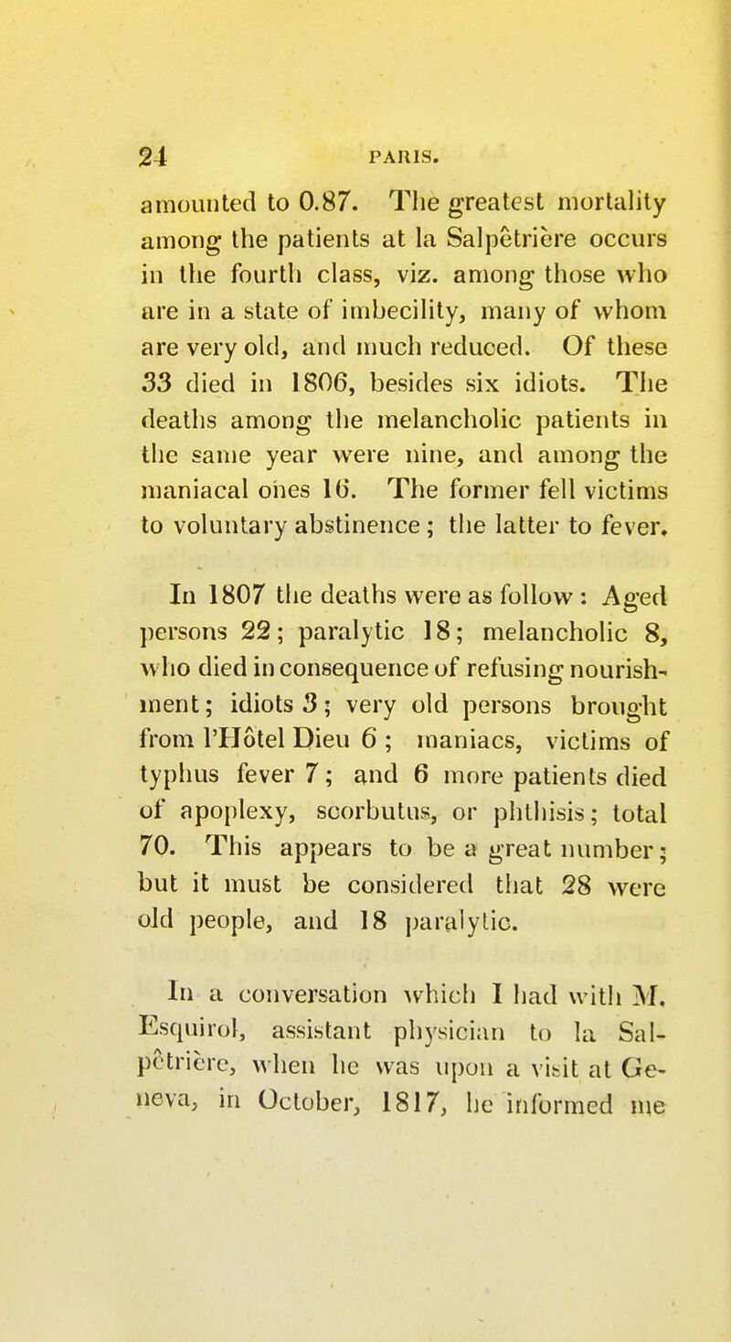 amounted to 0.87. The greatest mortality among the patients at la Salpetriere occurs in the fourth class, viz. among those who are in a state of imbecility, many of whom are very old, and much reduced. Of these 33 died in 1806, besides six idiots. The deaths among the melancholic patients in the same year were nine, and among the maniacal ones lb'. The former fell victims to voluntary abstinence; the latter to fever. In 1807 the deaths were as follow : Aged persons 22 ; paralytic 18; melancholic 8, who died in consequence of refusing nourish- ment; idiots 3; very old persons brought from l'Hotel Dieu 6 ; maniacs, victims of typhus fever?; and 6 more patients died of apoplexy, scorbutus, or phthisis; total 70. This appears to be a great number; but it must be considered that 28 were old people, and 18 paralytic. In a conversation which I had with M, Esquirol, assistant physician to la Sal- potricrc, when he was upon a visit at Ge- neva, in October, 1817, he informed me