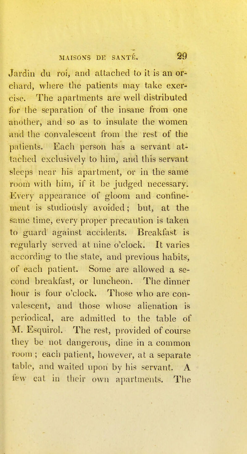 Jardin du roi, and attached to it is an or- chard, where the patients may take exer- cise. The apartments are well distributed for the separation of the insane from one another, and so as to insulate the women and the convalescent from the rest of the patients. Each person has a servant at- tached exclusively to him, and this servant sleeps near his apartment, or in the same room with him, if it be judged necessary. Every appearance of gloom and confine- ment is studiously avoided; but, at the same time, every proper precaution is taken to guard against accidents. Breakfast is regularly served at nine o'clock. It varies according to the state, and previous habits, of each patient. Some are allowed a se- cond breakfast, or luncheon. The dinner hour is four o'clock. Those who are con- valescent, and those whose alienation is periodical, are admitled to the table of M. Esquirol. The rest, provided of course they be not dangerous, dine in a common room ; each patient, however, at a separate table, and waited upon by his servant. A few cat in their own apartments. The