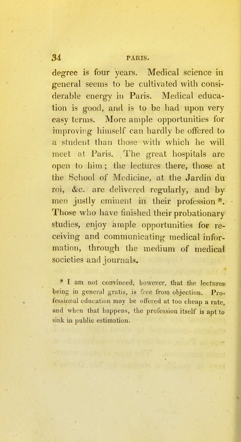 degree is four years. Medical science in general seems to be cultivated with consi- derable energy in Paris. Medical educa- tion is good, and is to be bad upon very easy terms. More ample opportunities for improving himself can hardly be offered to a student than those with which he will meet at Paris. The great hospitals are open to him; the lectures there, those at the School of Medicine, at the Jardin du roi, &c. are delivered regularly, and by men justly eminent in their profession *. Those who have finished their probationary studies, enjoy ample opportunities for re- ceiving and communicating medical infor- mation, through the medium of medical societies and journals. * I am not convinced, however, that the lectures being in general gratis, is free from objection. Pro- fessional education may be offered at too cheap a rate, and when that happens, the profession itself is apt to sink in public estimation.