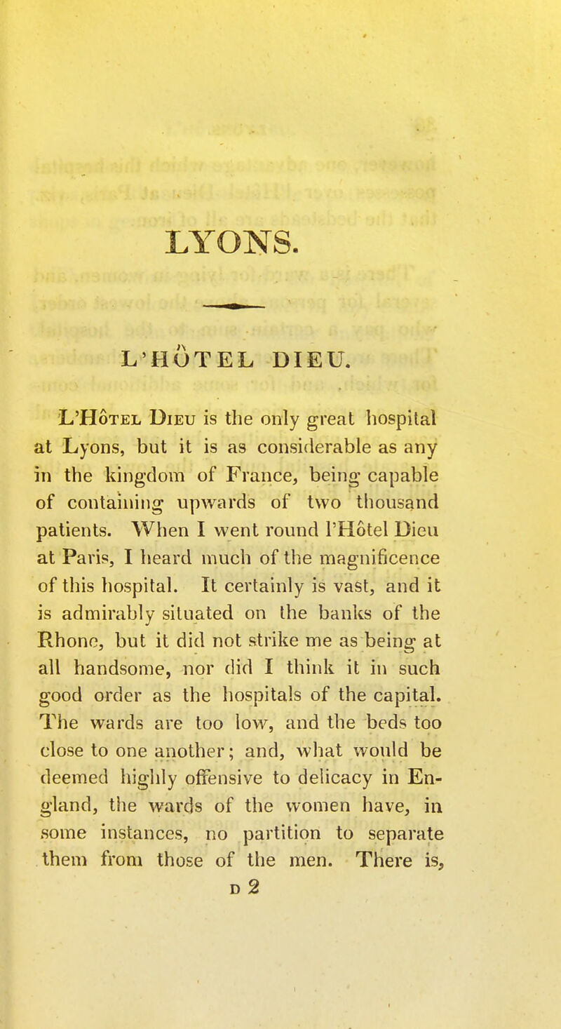 LYONS. L'HUTEL DIEU. L'Hotel Dieu is the only great hospital at Lyons, but it is as considerable as any in the kingdom of France, being capable of containing upwards of two thousand patients. When I went round l'Hotel Dieu at Paris, I heard much of the magnificence of this hospital. It certainly is vast, and it is admirably situated on the banks of the Rhone, but it did not strike me as being at all handsome, nor did I think it in such good order as the hospitals of the capital. The wards are too low, and the beds too close to one another; and, what would be deemed highly offensive to delicacy in En- gland, the wards of the women have, in some instances, no partition to separate them from those of the men. There is, d2