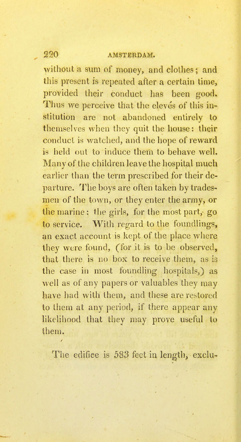 without a sum of money, and clothes; and this present is repeated after a certain time, provided their conduct has been good. Thus we perceive that the eleves of this in- stitution are not abandoned entirely to themselves when they quit the house: their conduct is watched, and the hope of reward is held out to induce them to behave well. Many of the children leave the hospital much earlier than the term prescribed for their de- parture. The boys are often taken by trades- men of the town, or they enter the army, or the marine: the girls, for the most part,- go to service. With regard to the foundlings, an exact account is kept of the place where they were found, (Tor it is to be observed, that there is no box to receive them, as is the case in most foundling hospitals,) as well as of any papers or valuables they may have had with them, and these are restored to them at any period, if there appear any likelihood that they may prove useful to them. The edifice is 583 feet in length, exclu- i