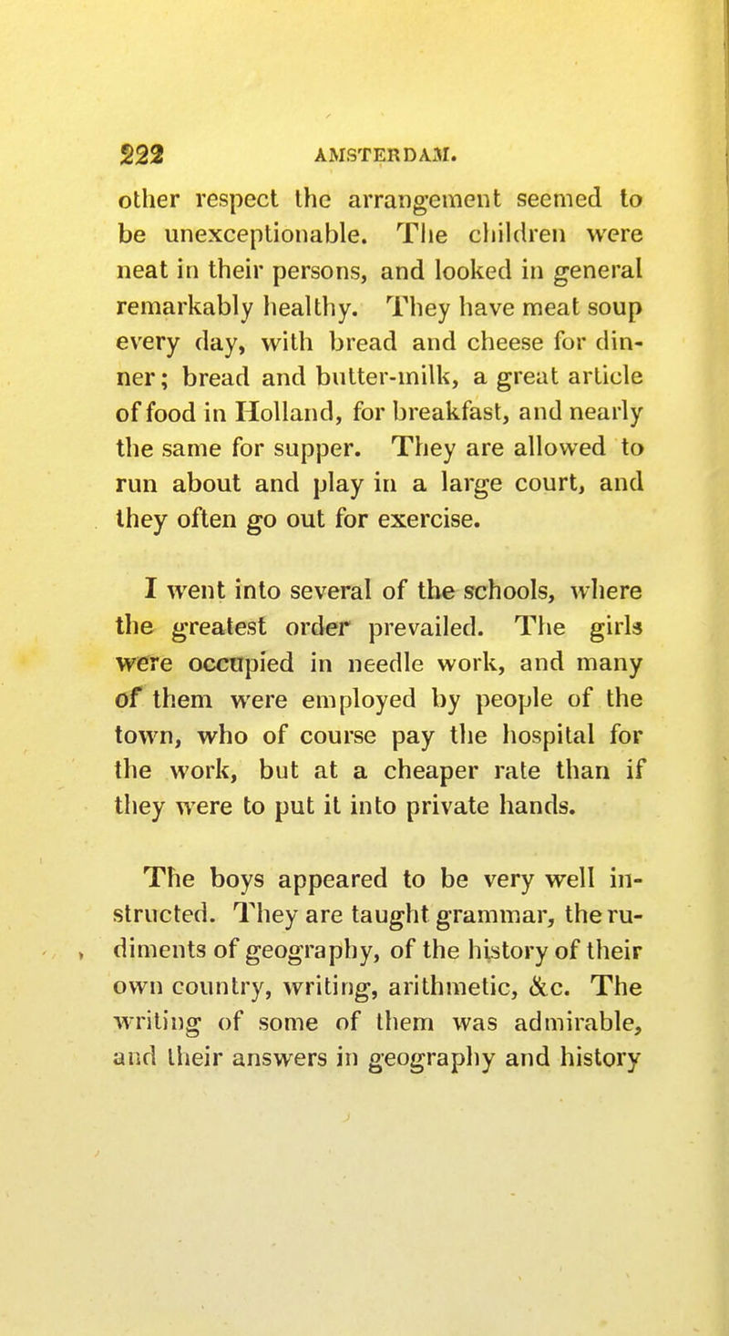 other respect the arrangement seemed to be unexceptionable. The children were neat in their persons, and looked in general remarkably healthy. They have meat soup every day, with bread and cheese for din- ner; bread and butter-milk, a great article of food in Holland, for breakfast, and nearly the same for supper. They are allowed to run about and play in a large court, and they often go out for exercise. I went into several of the schools, where the greatest order prevailed. The girls were occupied in needle work, and many of them were employed by people of the town, who of course pay the hospital for the work, but at a cheaper rate than if they were to put it into private hands. The boys appeared to be very well in- structed. They are taught grammar, the ru- diments of geography, of the history of their own country, writing, arithmetic, &c. The writing of some of them was admirable, and their answers in geography and history