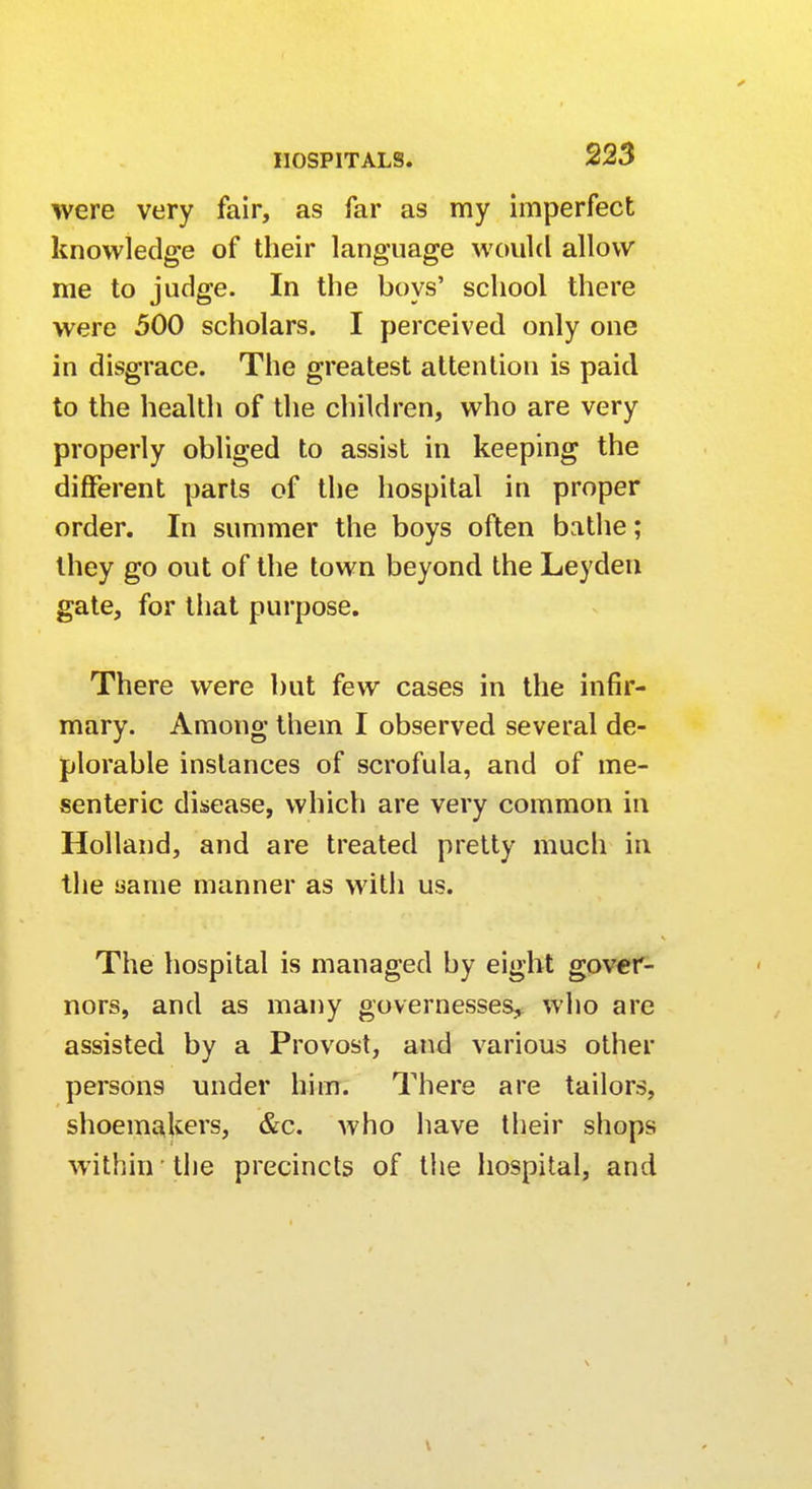 were very fair, as far as my imperfect knowledge of their language would allow me to judge. In the boys' school there were 500 scholars. I perceived only one in disgrace. The greatest attention is paid to the health of the children, who are very properly obliged to assist in keeping the different parts of the hospital in proper order. In summer the boys often bathe; they go out of the town beyond the Leyden gate, for that purpose. There were but few cases in the infir- mary. Among them I observed several de- plorable instances of scrofula, and of me- senteric disease, which are very common in Holland, and are treated pretty much in the same manner as with us. The hospital is managed by eight gover- nors, and as many governesses, who are assisted by a Provost, and various other persons under him. There are tailors, shoemakers, &c. who have their shops within the precincts of the hospital, and