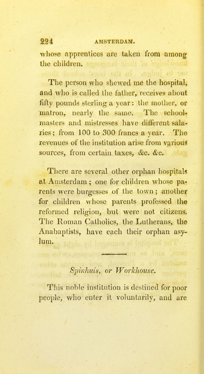 whose apprentices are taken from among the children. The person who shewed me the hospital, and who is called the father, receives about fifty pounds sterling a year: the mother, or matron, nearly the same. The school- masters and mistresses have different sala- ries ; from 100 to 300 francs a year. The revenues of the institution arise from various sources, from certain taxes, &c. &c. There are several other orphan hospitals at Amsterdam ; one for children whose pa- rents were burgesses of the town; another for children whose parents professed the reformed religion, but were not citizens. The Roman Catholics, the Lutherans, the Anabaptists, have each their orphan asy- lum. Spinhuis, or Workhouse. This noble institution is destined for poor people, who enter it voluntarily, and are