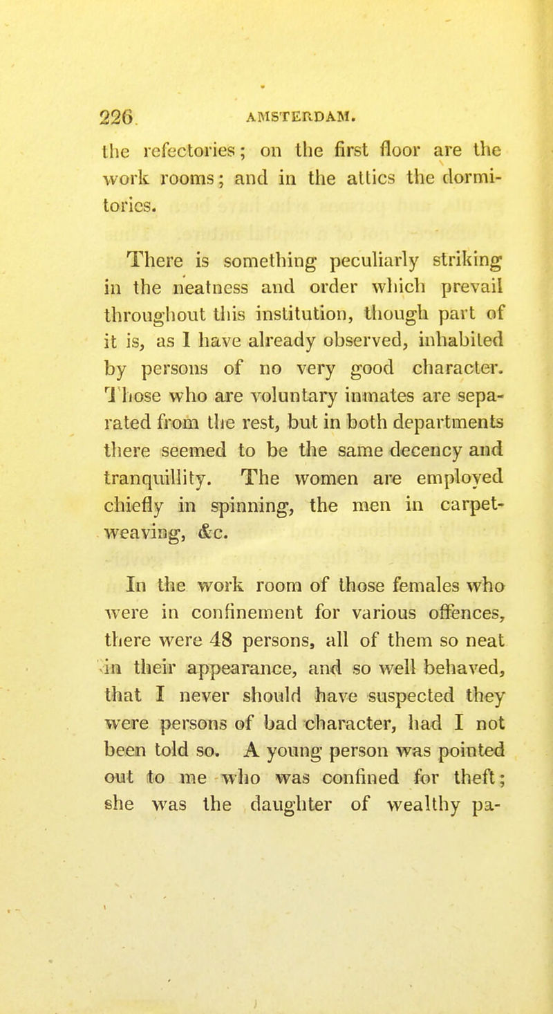 the refectories; on the first floor are the work rooms; and in the attics the dormi- tories. There is something peculiarly striking in the neatness and order which prevail throughout this institution, though part of it is, as 1 have already observed, inhabited by persons of no very good character. Those who are voluntary inmates are sepa- rated from the rest, but in both departments there seemed to be the same decency and tranquillity. The women are employed chiefly in spinning, the men in carpet- weaving, &c. In the work room of those females who were in confinement for various offences, there were 48 persons, all of them so neat in their appearance, and so well behaved, that I never should have suspected they were persons of bad character, had I not been told so. A young person was pointed out to me who was confined for theft; she was the daughter of wealthy pa-