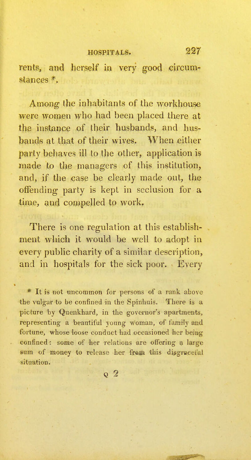 rents, and herself in very good circum- stances *. Among the inhabitants of the workhouse were women who had been placed there at the instance of their busbands, and hus- bands at that of their wives. When either party behaves ill to the other, application is made to the managers of this institution, and, if the case be clearly made out, the offending party is kept in seclusion for a time, and compelled to work. There is one regulation at this establish- ment which it would be well to adopt in every public charity of a similar description, and in hospitals for the sick poor. Every * It is not uncommon for persons of a rank above the vulgar to be confined in the Spinhuis. There is a picture by Quenkhard, in the governor's apartments, representing a beautiful young woman, of family and fortune, whose loose conduct had occasioned her being confined: some of her relations are offering a large sum of money to release her from this disgraceful situation. Q 2