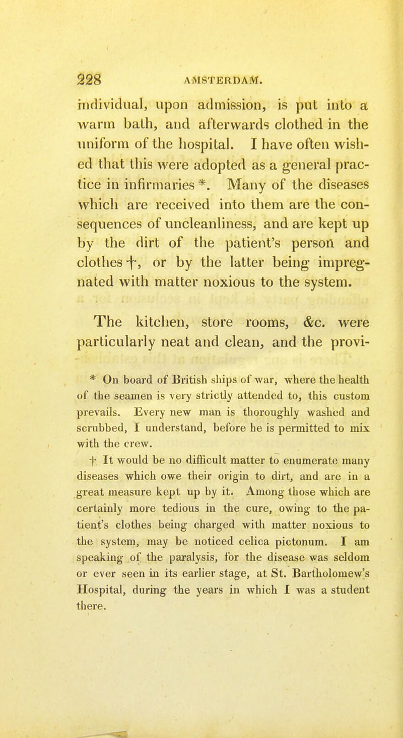 individual, upon admission, is put into a warm bath, and afterwards clothed in the uniform of the hospital. I have often wish- which are received into them are the con- sequences of uncleanliness, and are kept up by the dirt of the patient's person and clothes-f, or by the latter being impreg- nated with matter noxious to the system. The kitchen, store rooms, &c. were particularly neat and clean, and the provi- * On board of British ships of war, where the health of the seamen is very strictly attended to, this custom prevails. Every new man is thoroughly washed and scrubbed, I understand, before he is permitted to mix with the crew. f It would be no difficult matter to enumerate many diseases which owe their origin to dirt, and are in a great measure kept up by it. Among those which are certainly more tedious in the cure, owing to the pa- tient's clothes being charged with matter noxious to the system, may be noticed celica pictonum. I am speaking of the paralysis, for the disease was seldom or ever seen in its earlier stage, at St. Bartholomew's Hospital, during the years in which I was a student there.