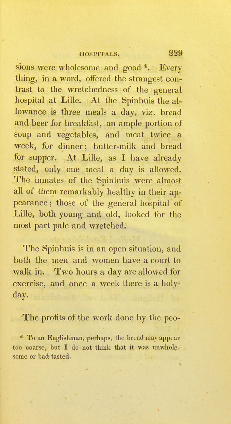 sions were wholesome and good *. Every thing, in a word, offered the strangest con- trast to the wretchedness of the general hospital at Lille. At the Spinhuis the al- lowance is three meals a day, viz. bread and beer for breakfast, an ample portion of soup and vegetables, and meat twice a week, for dinner; butter-milk and bread for supper. At Lille, as I have already stated, only one meal a day is allowed. The inmates of the Spinhuis were almost all of them remarkably healthy in their ap- pearance; those of the general hospital of Lille, both young and old, looked for the most part pale and wretched. The Spinhuis is in an open situation, and both the men and women have a court to walk in. Two hours a day are allowed for exercise, and once a week there is a holy- day. The profits of the work done by the peo- * To an Englishman, perhaps, the bread may appear too coarse, but I do not think tbat it was unwhole- some or bad tasted. \
