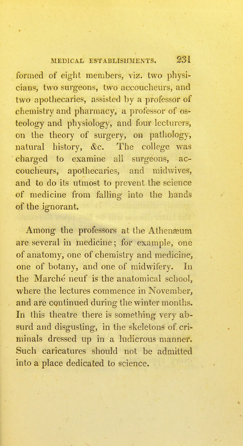 formed of eight members, viz. two physi- cians, two surgeons, two accoucheurs, and two apothecaries, assisted by a professor of chemistry and pharmacy, a professor of os- teology and physiology, and four lecturers, on the theory of surgery, on pathology, natural history, &c. The college was charged to examine all surgeons, ac- coucheurs, apothecaries, and midwives, and to do its utmost to prevent the science of medicine from falling into the hands of the ignorant. Among the professors at the Athenaeum are several in medicine; for example, one of anatomy, one of chemistry and medicine, one of botany, and one of midwifery. In the Marche neuf is the anatomical school, where the lectures commence in November, and are continued during the winter months. In this theatre there is something very ab- surd and disgusting, in the skeletons of cri- minals dressed up in a ludicrous manner. Such caricatures should not be admitted into a place dedicated to science.