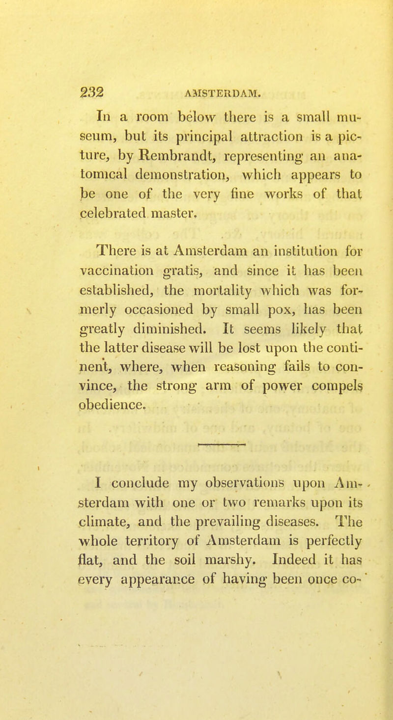 In a room below there is a small mu- seum, but its principal attraction is a pic- ture, by Rembrandt, representing an ana- tomical demonstration, which appears to be one of the very fine works of that celebrated master. There is at Amsterdam an institution for vaccination gratis, and since it has been established, the mortality which was for- merly occasioned by small pox, has been greatly diminished. It seems likely that the latter disease will be lost upon the conti- nent, where, when reasoning fails to con- vince, the strong arm of power compels obedience. I conclude my observations upon Am-. sterdam with one or two remarks upon its climate, and the prevailing diseases. The whole territory of Amsterdam is perfectly flat, and the soil marshy. Indeed it has every appearance of having been once co- *