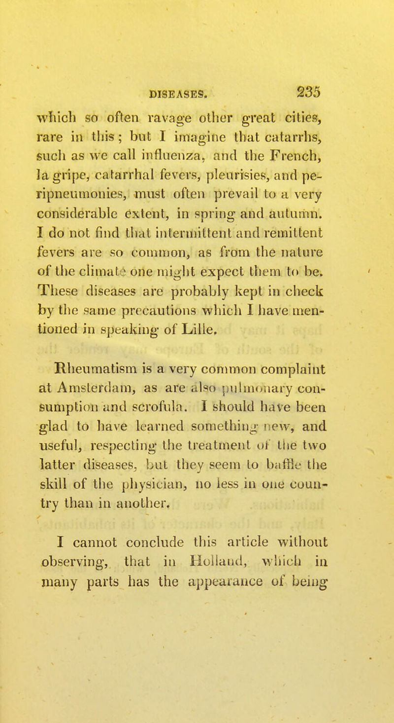 which so often ravage other great cities, rare in this; but I imagine that catarrhs, such as we call influenza, and the French, la gripe, catarrhal fevers, pleurisies, and pe- ripneumonies, must often prevail to a very considerable extent, in spring and autumn. I do not find thai intermittent and remittent fevers are so common, as from the nature of the climat1 one might expect them to be. These diseases are probably kept in check by the same precautions which I have men- tioned in speaking of Lille, Rheumatism is a very common complaint at Amsterdam, as are also pulmonary con- sumption and scrofula. I should have been glad to have learned something 1 e\v, and useful, respecting the treatment or the two latter diseases, but they seem to baffle the skill of the physician, no less in one coun- try than in another. I cannot conclude this article without observing, that in Hollaud, which in many parts has the appearance of being