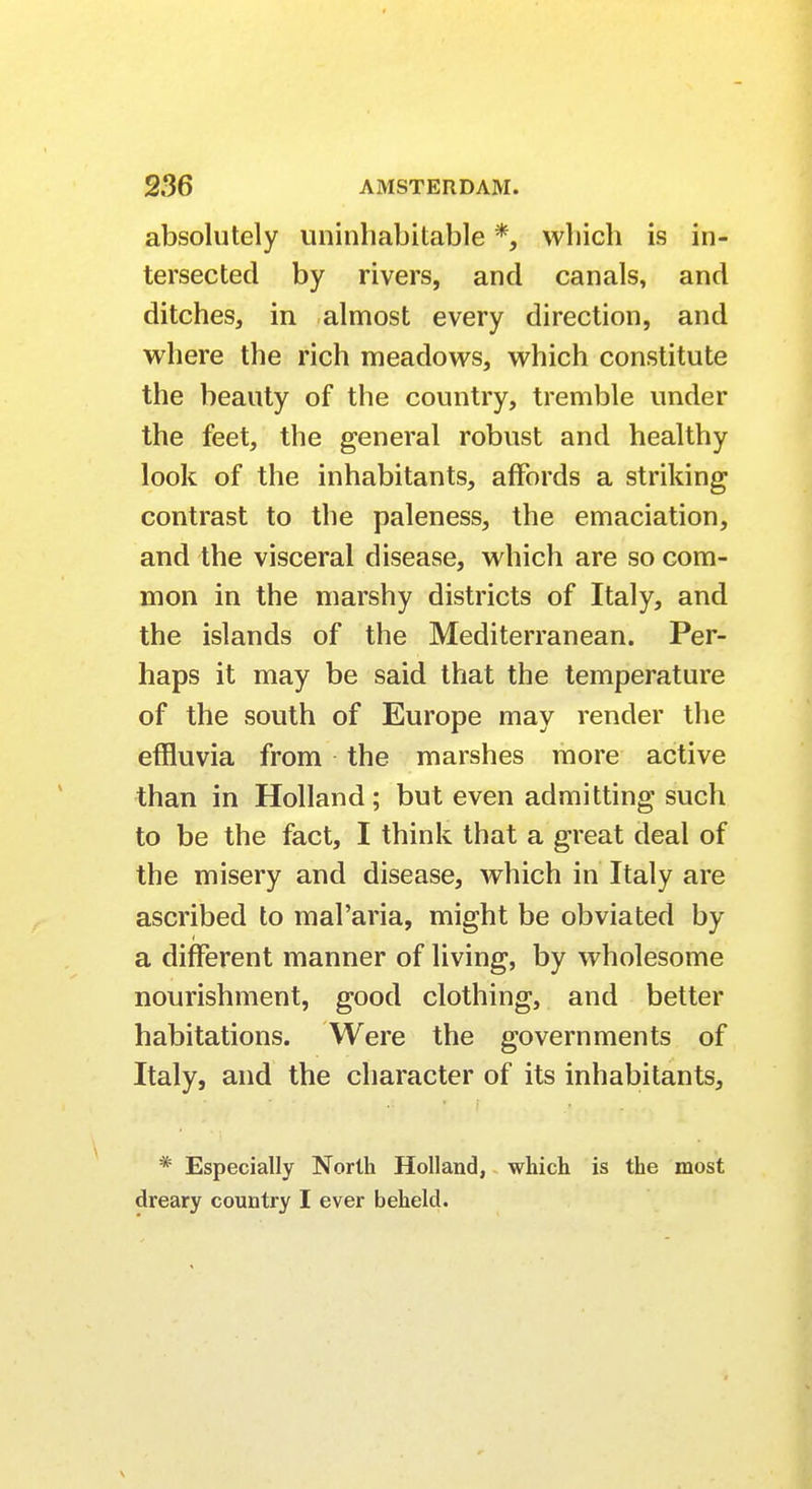 absolutely uninhabitable *, which is in- tersected by rivers, and canals, and ditches, in almost every direction, and where the rich meadows, which constitute the beauty of the country, tremble under the feet, the general robust and healthy look of the inhabitants, affords a striking contrast to the paleness, the emaciation, and the visceral disease, which are so com- mon in the marshy districts of Italy, and the islands of the Mediterranean. Per- haps it may be said that the temperature of the south of Europe may render the effluvia from the marshes more active than in Holland; but even admitting such to be the fact, I think that a great deal of the misery and disease, which in Italy are ascribed to maParia, might be obviated by a different manner of living, by wholesome nourishment, good clothing, and better habitations. Were the governments of Italy, and the character of its inhabitants, * Especially North Holland, which is the most dreary country I ever beheld.