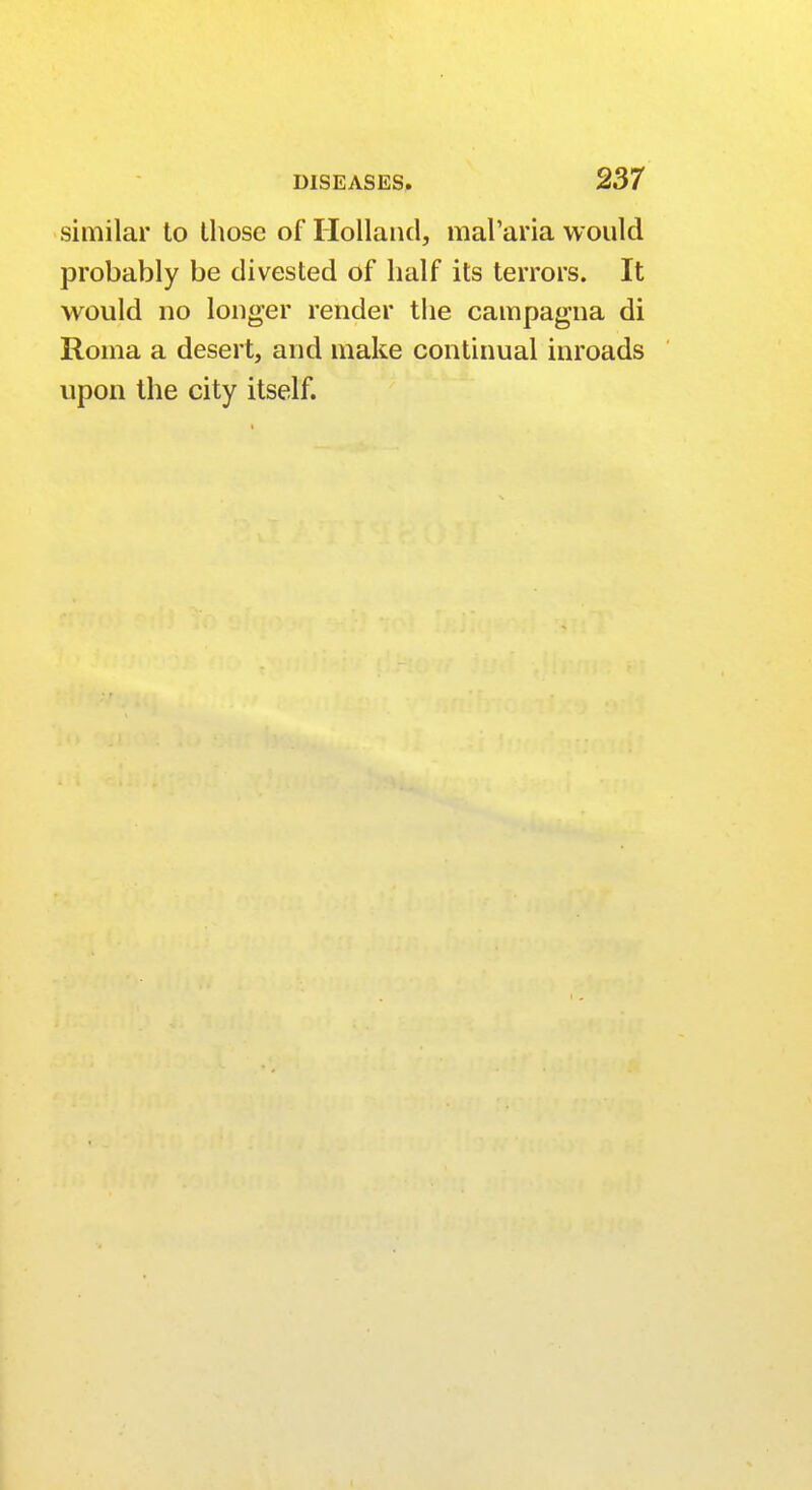 similar to those of Holland, mal'aria would probably be divested of half its terrors. It would no longer render the campagna di Roma a desert, and make continual inroads upon the city itself.